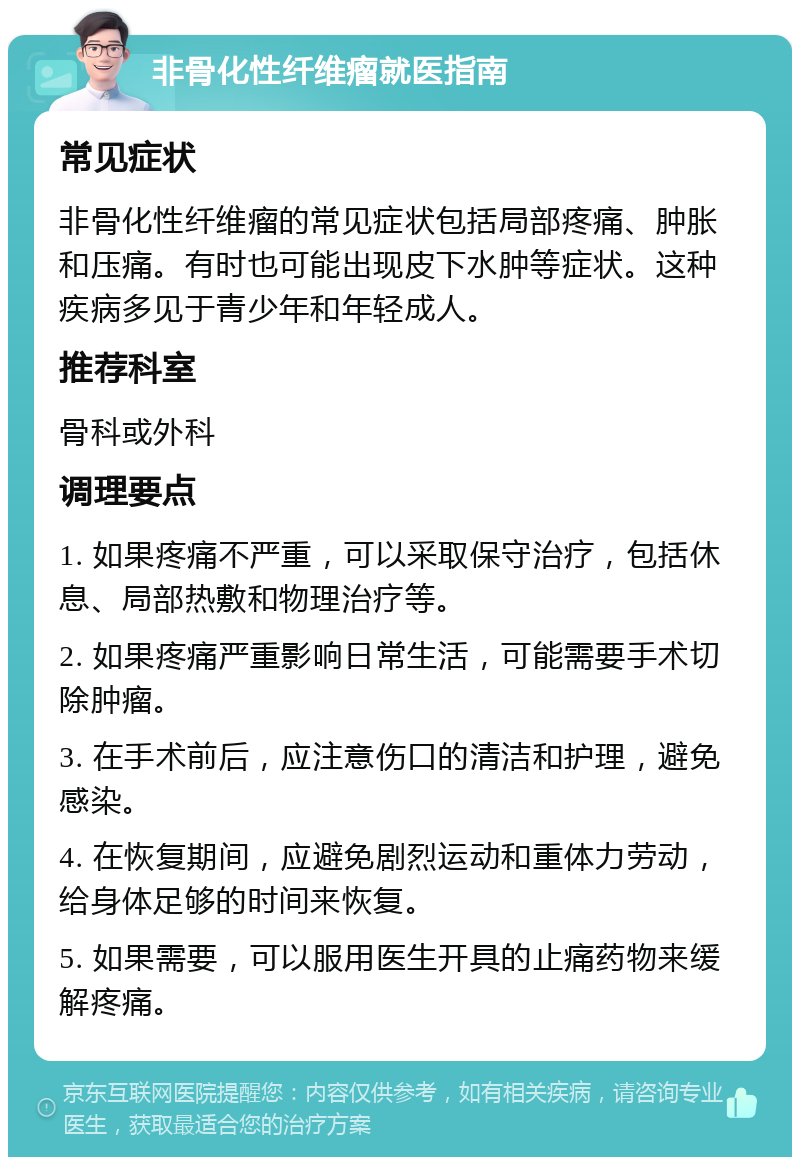 非骨化性纤维瘤就医指南 常见症状 非骨化性纤维瘤的常见症状包括局部疼痛、肿胀和压痛。有时也可能出现皮下水肿等症状。这种疾病多见于青少年和年轻成人。 推荐科室 骨科或外科 调理要点 1. 如果疼痛不严重，可以采取保守治疗，包括休息、局部热敷和物理治疗等。 2. 如果疼痛严重影响日常生活，可能需要手术切除肿瘤。 3. 在手术前后，应注意伤口的清洁和护理，避免感染。 4. 在恢复期间，应避免剧烈运动和重体力劳动，给身体足够的时间来恢复。 5. 如果需要，可以服用医生开具的止痛药物来缓解疼痛。