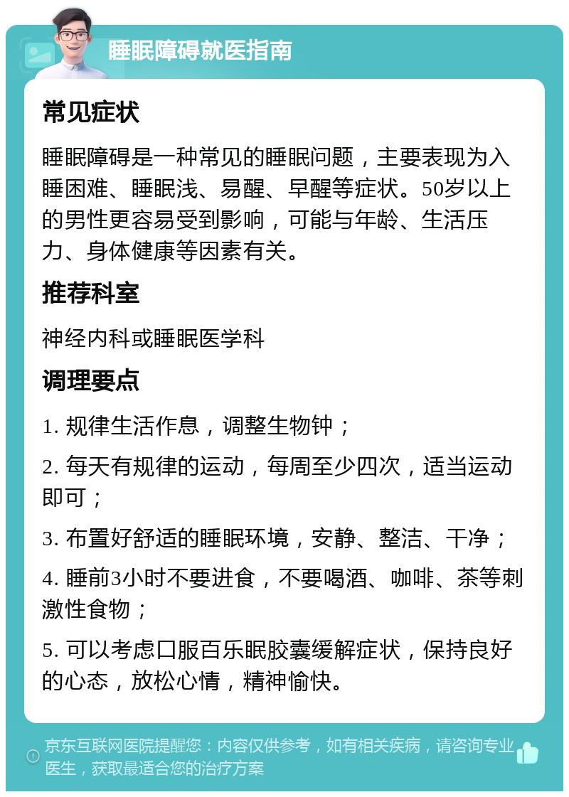 睡眠障碍就医指南 常见症状 睡眠障碍是一种常见的睡眠问题，主要表现为入睡困难、睡眠浅、易醒、早醒等症状。50岁以上的男性更容易受到影响，可能与年龄、生活压力、身体健康等因素有关。 推荐科室 神经内科或睡眠医学科 调理要点 1. 规律生活作息，调整生物钟； 2. 每天有规律的运动，每周至少四次，适当运动即可； 3. 布置好舒适的睡眠环境，安静、整洁、干净； 4. 睡前3小时不要进食，不要喝酒、咖啡、茶等刺激性食物； 5. 可以考虑口服百乐眠胶囊缓解症状，保持良好的心态，放松心情，精神愉快。