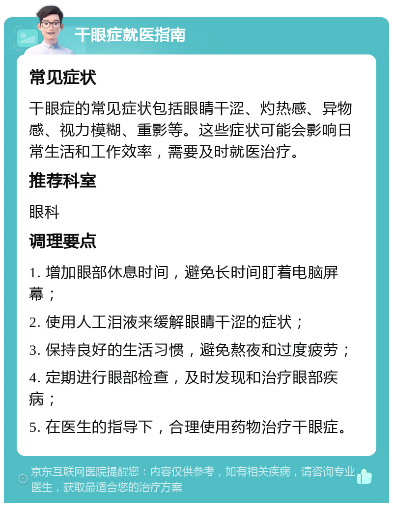 干眼症就医指南 常见症状 干眼症的常见症状包括眼睛干涩、灼热感、异物感、视力模糊、重影等。这些症状可能会影响日常生活和工作效率，需要及时就医治疗。 推荐科室 眼科 调理要点 1. 增加眼部休息时间，避免长时间盯着电脑屏幕； 2. 使用人工泪液来缓解眼睛干涩的症状； 3. 保持良好的生活习惯，避免熬夜和过度疲劳； 4. 定期进行眼部检查，及时发现和治疗眼部疾病； 5. 在医生的指导下，合理使用药物治疗干眼症。