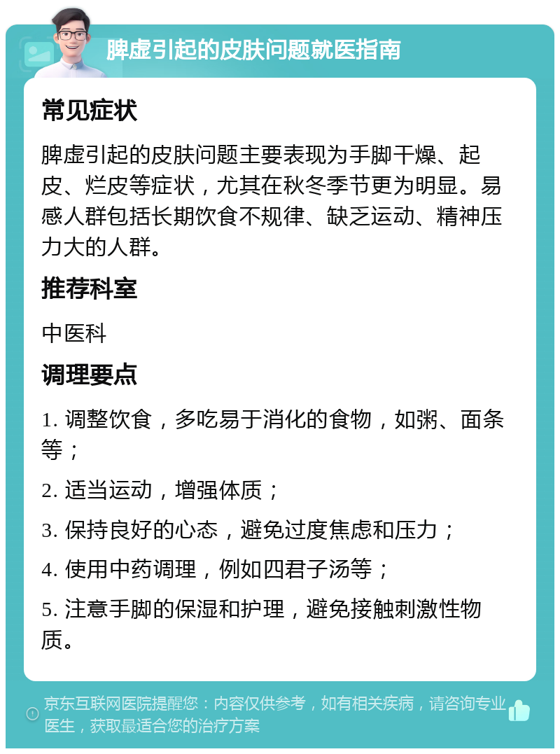 脾虚引起的皮肤问题就医指南 常见症状 脾虚引起的皮肤问题主要表现为手脚干燥、起皮、烂皮等症状，尤其在秋冬季节更为明显。易感人群包括长期饮食不规律、缺乏运动、精神压力大的人群。 推荐科室 中医科 调理要点 1. 调整饮食，多吃易于消化的食物，如粥、面条等； 2. 适当运动，增强体质； 3. 保持良好的心态，避免过度焦虑和压力； 4. 使用中药调理，例如四君子汤等； 5. 注意手脚的保湿和护理，避免接触刺激性物质。