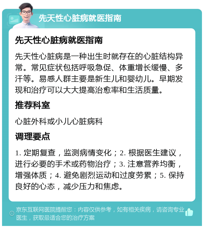 先天性心脏病就医指南 先天性心脏病就医指南 先天性心脏病是一种出生时就存在的心脏结构异常。常见症状包括呼吸急促、体重增长缓慢、多汗等。易感人群主要是新生儿和婴幼儿。早期发现和治疗可以大大提高治愈率和生活质量。 推荐科室 心脏外科或小儿心脏病科 调理要点 1. 定期复查，监测病情变化；2. 根据医生建议，进行必要的手术或药物治疗；3. 注意营养均衡，增强体质；4. 避免剧烈运动和过度劳累；5. 保持良好的心态，减少压力和焦虑。