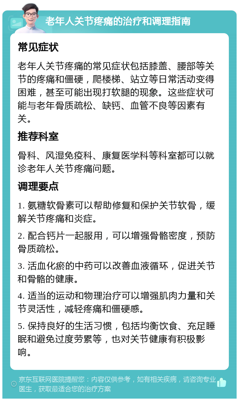 老年人关节疼痛的治疗和调理指南 常见症状 老年人关节疼痛的常见症状包括膝盖、腰部等关节的疼痛和僵硬，爬楼梯、站立等日常活动变得困难，甚至可能出现打软腿的现象。这些症状可能与老年骨质疏松、缺钙、血管不良等因素有关。 推荐科室 骨科、风湿免疫科、康复医学科等科室都可以就诊老年人关节疼痛问题。 调理要点 1. 氨糖软骨素可以帮助修复和保护关节软骨，缓解关节疼痛和炎症。 2. 配合钙片一起服用，可以增强骨骼密度，预防骨质疏松。 3. 活血化瘀的中药可以改善血液循环，促进关节和骨骼的健康。 4. 适当的运动和物理治疗可以增强肌肉力量和关节灵活性，减轻疼痛和僵硬感。 5. 保持良好的生活习惯，包括均衡饮食、充足睡眠和避免过度劳累等，也对关节健康有积极影响。