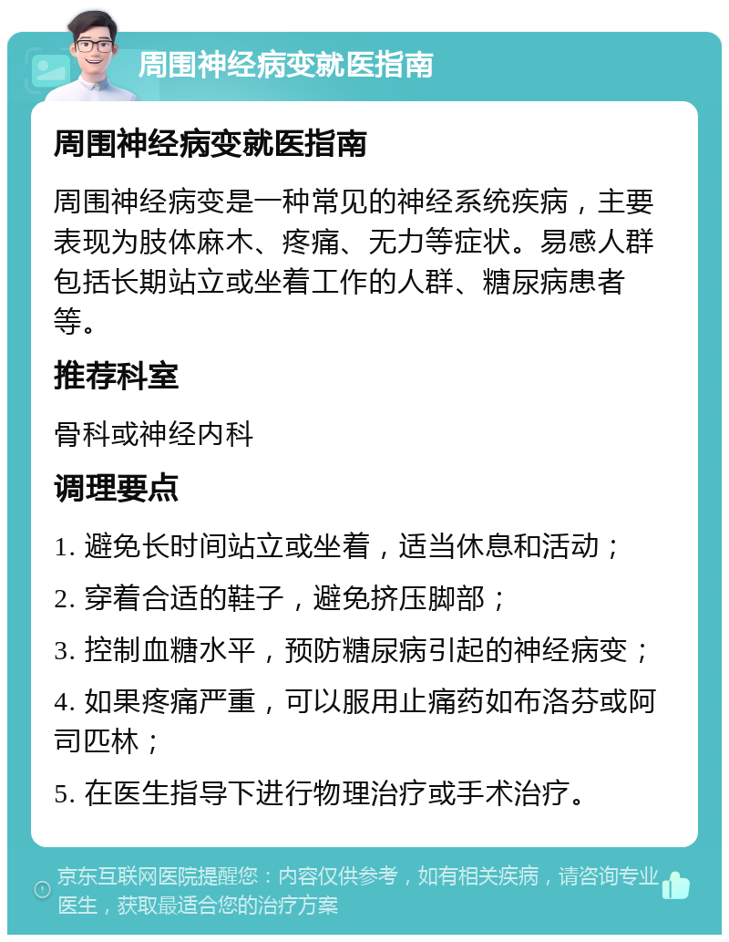 周围神经病变就医指南 周围神经病变就医指南 周围神经病变是一种常见的神经系统疾病，主要表现为肢体麻木、疼痛、无力等症状。易感人群包括长期站立或坐着工作的人群、糖尿病患者等。 推荐科室 骨科或神经内科 调理要点 1. 避免长时间站立或坐着，适当休息和活动； 2. 穿着合适的鞋子，避免挤压脚部； 3. 控制血糖水平，预防糖尿病引起的神经病变； 4. 如果疼痛严重，可以服用止痛药如布洛芬或阿司匹林； 5. 在医生指导下进行物理治疗或手术治疗。