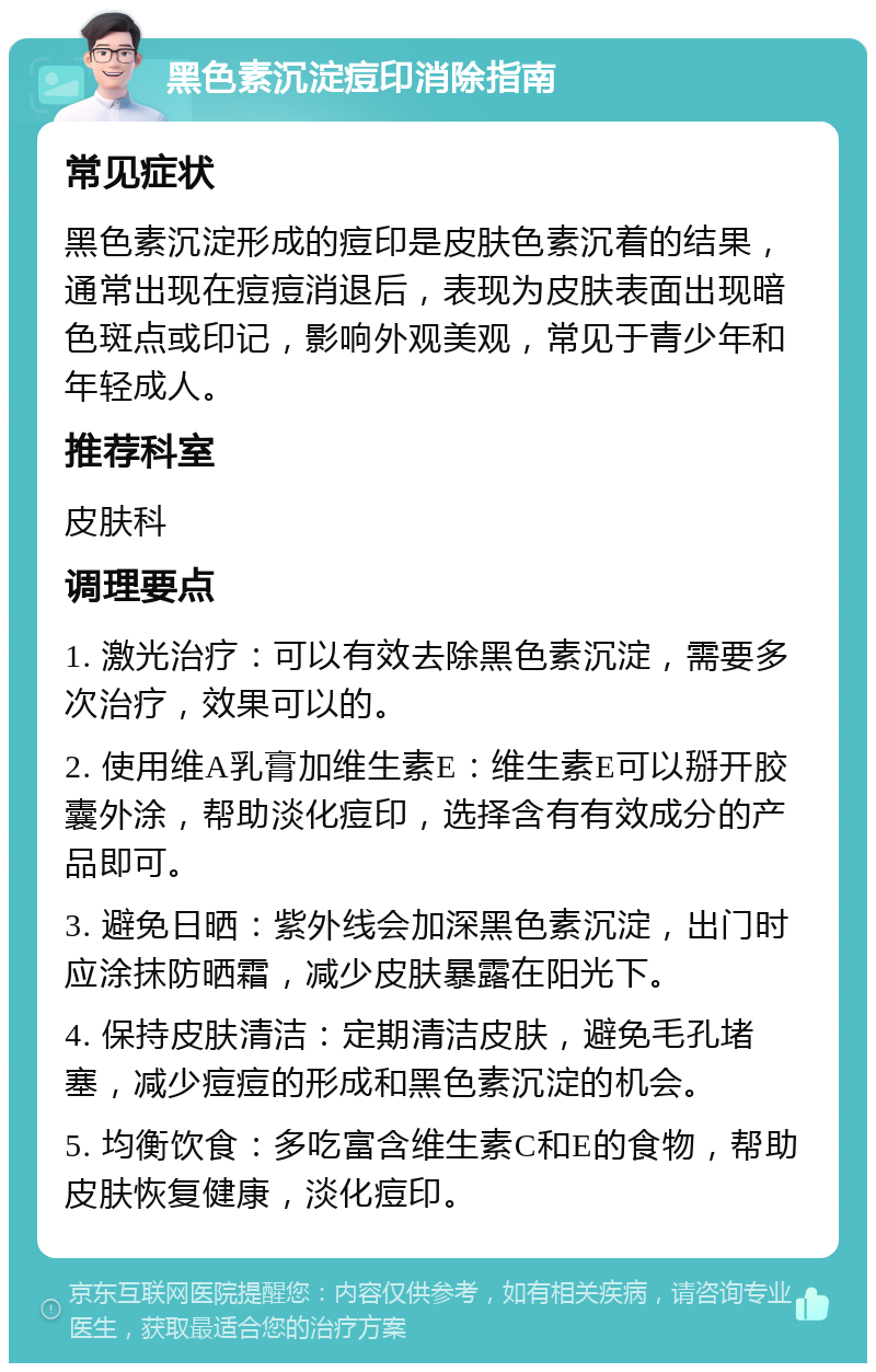 黑色素沉淀痘印消除指南 常见症状 黑色素沉淀形成的痘印是皮肤色素沉着的结果，通常出现在痘痘消退后，表现为皮肤表面出现暗色斑点或印记，影响外观美观，常见于青少年和年轻成人。 推荐科室 皮肤科 调理要点 1. 激光治疗：可以有效去除黑色素沉淀，需要多次治疗，效果可以的。 2. 使用维A乳膏加维生素E：维生素E可以掰开胶囊外涂，帮助淡化痘印，选择含有有效成分的产品即可。 3. 避免日晒：紫外线会加深黑色素沉淀，出门时应涂抹防晒霜，减少皮肤暴露在阳光下。 4. 保持皮肤清洁：定期清洁皮肤，避免毛孔堵塞，减少痘痘的形成和黑色素沉淀的机会。 5. 均衡饮食：多吃富含维生素C和E的食物，帮助皮肤恢复健康，淡化痘印。