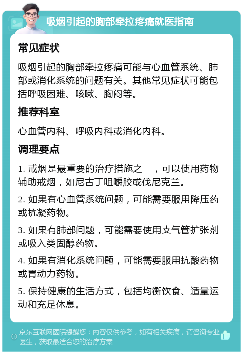 吸烟引起的胸部牵拉疼痛就医指南 常见症状 吸烟引起的胸部牵拉疼痛可能与心血管系统、肺部或消化系统的问题有关。其他常见症状可能包括呼吸困难、咳嗽、胸闷等。 推荐科室 心血管内科、呼吸内科或消化内科。 调理要点 1. 戒烟是最重要的治疗措施之一，可以使用药物辅助戒烟，如尼古丁咀嚼胶或伐尼克兰。 2. 如果有心血管系统问题，可能需要服用降压药或抗凝药物。 3. 如果有肺部问题，可能需要使用支气管扩张剂或吸入类固醇药物。 4. 如果有消化系统问题，可能需要服用抗酸药物或胃动力药物。 5. 保持健康的生活方式，包括均衡饮食、适量运动和充足休息。