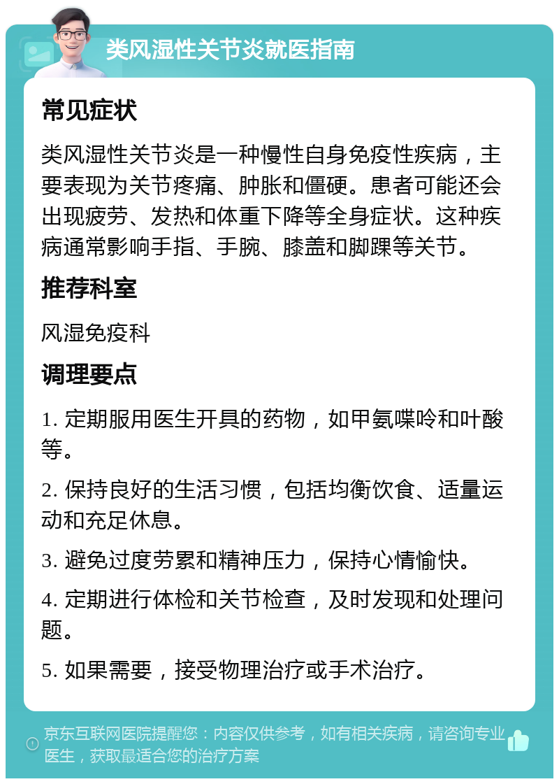 类风湿性关节炎就医指南 常见症状 类风湿性关节炎是一种慢性自身免疫性疾病，主要表现为关节疼痛、肿胀和僵硬。患者可能还会出现疲劳、发热和体重下降等全身症状。这种疾病通常影响手指、手腕、膝盖和脚踝等关节。 推荐科室 风湿免疫科 调理要点 1. 定期服用医生开具的药物，如甲氨喋呤和叶酸等。 2. 保持良好的生活习惯，包括均衡饮食、适量运动和充足休息。 3. 避免过度劳累和精神压力，保持心情愉快。 4. 定期进行体检和关节检查，及时发现和处理问题。 5. 如果需要，接受物理治疗或手术治疗。