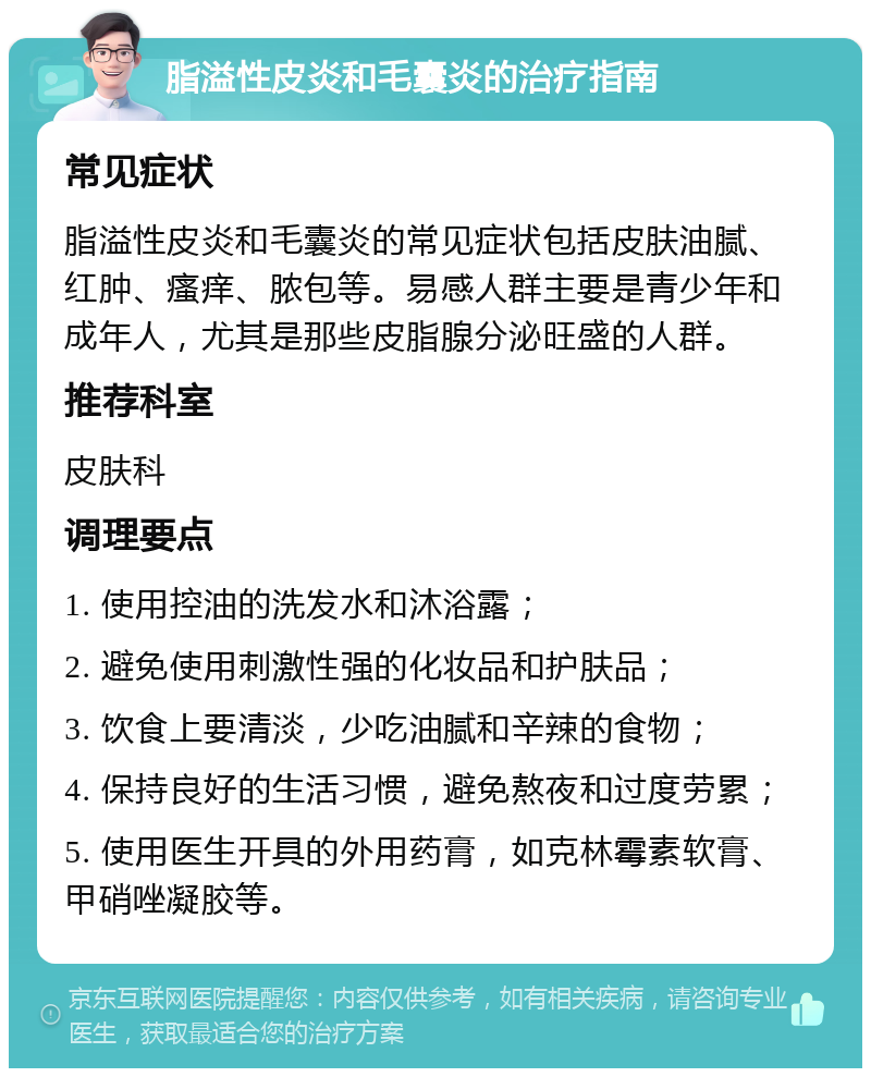 脂溢性皮炎和毛囊炎的治疗指南 常见症状 脂溢性皮炎和毛囊炎的常见症状包括皮肤油腻、红肿、瘙痒、脓包等。易感人群主要是青少年和成年人，尤其是那些皮脂腺分泌旺盛的人群。 推荐科室 皮肤科 调理要点 1. 使用控油的洗发水和沐浴露； 2. 避免使用刺激性强的化妆品和护肤品； 3. 饮食上要清淡，少吃油腻和辛辣的食物； 4. 保持良好的生活习惯，避免熬夜和过度劳累； 5. 使用医生开具的外用药膏，如克林霉素软膏、甲硝唑凝胶等。