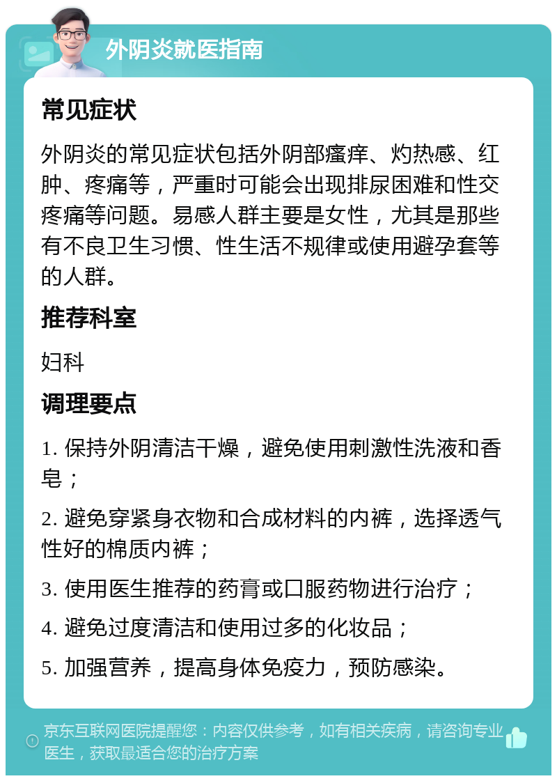 外阴炎就医指南 常见症状 外阴炎的常见症状包括外阴部瘙痒、灼热感、红肿、疼痛等，严重时可能会出现排尿困难和性交疼痛等问题。易感人群主要是女性，尤其是那些有不良卫生习惯、性生活不规律或使用避孕套等的人群。 推荐科室 妇科 调理要点 1. 保持外阴清洁干燥，避免使用刺激性洗液和香皂； 2. 避免穿紧身衣物和合成材料的内裤，选择透气性好的棉质内裤； 3. 使用医生推荐的药膏或口服药物进行治疗； 4. 避免过度清洁和使用过多的化妆品； 5. 加强营养，提高身体免疫力，预防感染。