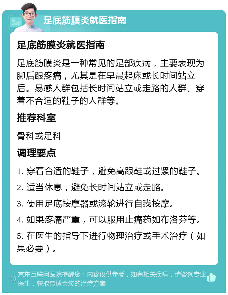 足底筋膜炎就医指南 足底筋膜炎就医指南 足底筋膜炎是一种常见的足部疾病，主要表现为脚后跟疼痛，尤其是在早晨起床或长时间站立后。易感人群包括长时间站立或走路的人群、穿着不合适的鞋子的人群等。 推荐科室 骨科或足科 调理要点 1. 穿着合适的鞋子，避免高跟鞋或过紧的鞋子。 2. 适当休息，避免长时间站立或走路。 3. 使用足底按摩器或滚轮进行自我按摩。 4. 如果疼痛严重，可以服用止痛药如布洛芬等。 5. 在医生的指导下进行物理治疗或手术治疗（如果必要）。