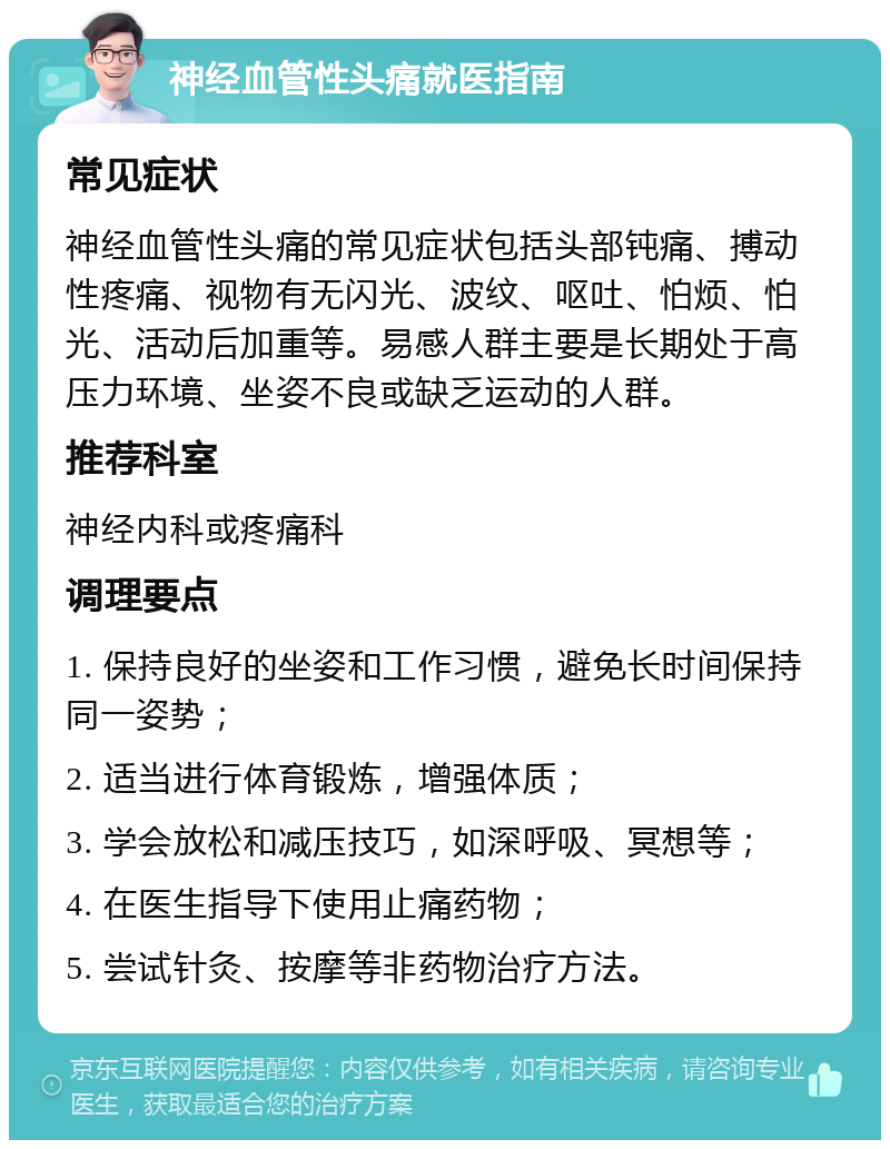 神经血管性头痛就医指南 常见症状 神经血管性头痛的常见症状包括头部钝痛、搏动性疼痛、视物有无闪光、波纹、呕吐、怕烦、怕光、活动后加重等。易感人群主要是长期处于高压力环境、坐姿不良或缺乏运动的人群。 推荐科室 神经内科或疼痛科 调理要点 1. 保持良好的坐姿和工作习惯，避免长时间保持同一姿势； 2. 适当进行体育锻炼，增强体质； 3. 学会放松和减压技巧，如深呼吸、冥想等； 4. 在医生指导下使用止痛药物； 5. 尝试针灸、按摩等非药物治疗方法。