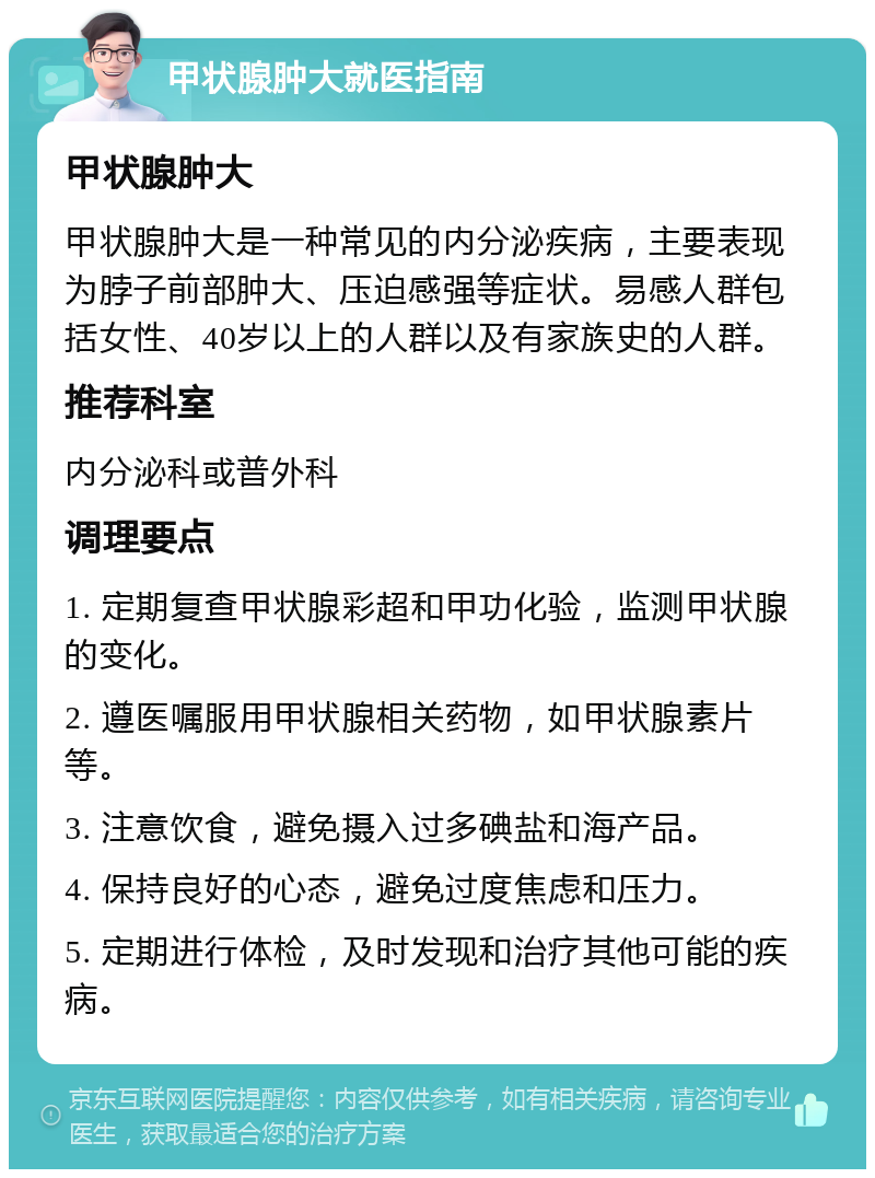 甲状腺肿大就医指南 甲状腺肿大 甲状腺肿大是一种常见的内分泌疾病，主要表现为脖子前部肿大、压迫感强等症状。易感人群包括女性、40岁以上的人群以及有家族史的人群。 推荐科室 内分泌科或普外科 调理要点 1. 定期复查甲状腺彩超和甲功化验，监测甲状腺的变化。 2. 遵医嘱服用甲状腺相关药物，如甲状腺素片等。 3. 注意饮食，避免摄入过多碘盐和海产品。 4. 保持良好的心态，避免过度焦虑和压力。 5. 定期进行体检，及时发现和治疗其他可能的疾病。