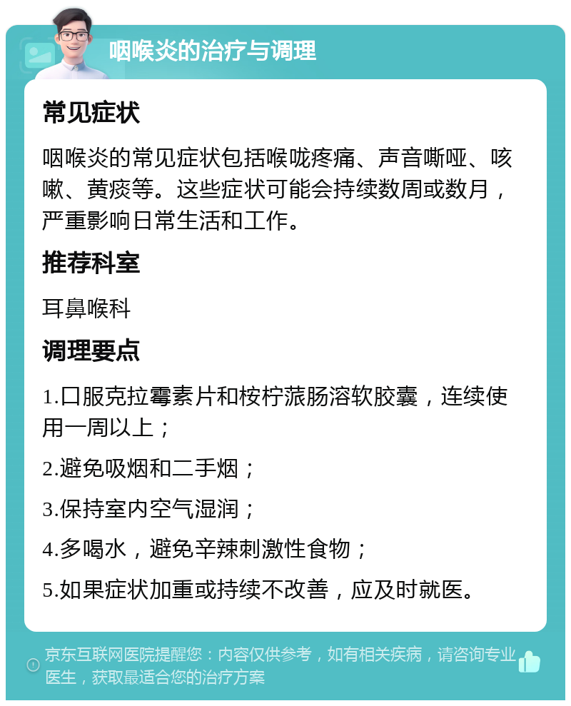 咽喉炎的治疗与调理 常见症状 咽喉炎的常见症状包括喉咙疼痛、声音嘶哑、咳嗽、黄痰等。这些症状可能会持续数周或数月，严重影响日常生活和工作。 推荐科室 耳鼻喉科 调理要点 1.口服克拉霉素片和桉柠蒎肠溶软胶囊，连续使用一周以上； 2.避免吸烟和二手烟； 3.保持室内空气湿润； 4.多喝水，避免辛辣刺激性食物； 5.如果症状加重或持续不改善，应及时就医。