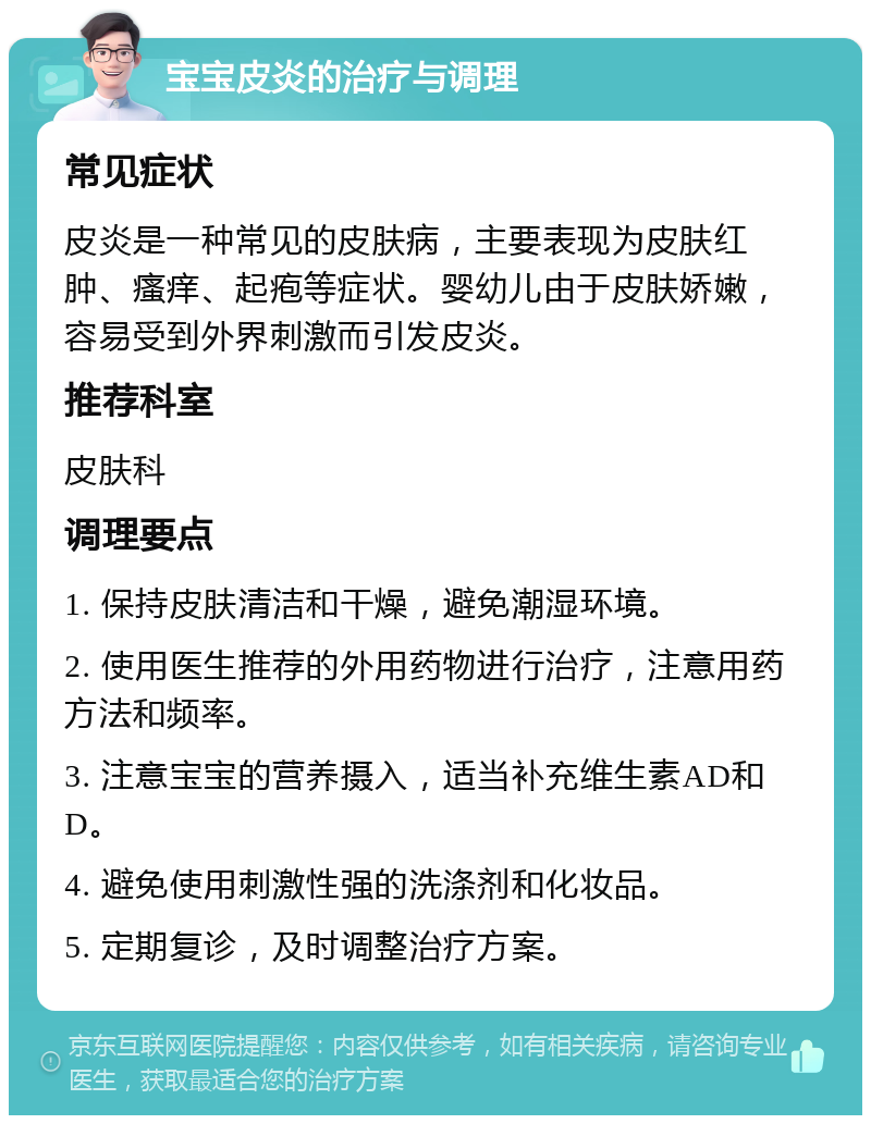 宝宝皮炎的治疗与调理 常见症状 皮炎是一种常见的皮肤病，主要表现为皮肤红肿、瘙痒、起疱等症状。婴幼儿由于皮肤娇嫩，容易受到外界刺激而引发皮炎。 推荐科室 皮肤科 调理要点 1. 保持皮肤清洁和干燥，避免潮湿环境。 2. 使用医生推荐的外用药物进行治疗，注意用药方法和频率。 3. 注意宝宝的营养摄入，适当补充维生素AD和D。 4. 避免使用刺激性强的洗涤剂和化妆品。 5. 定期复诊，及时调整治疗方案。