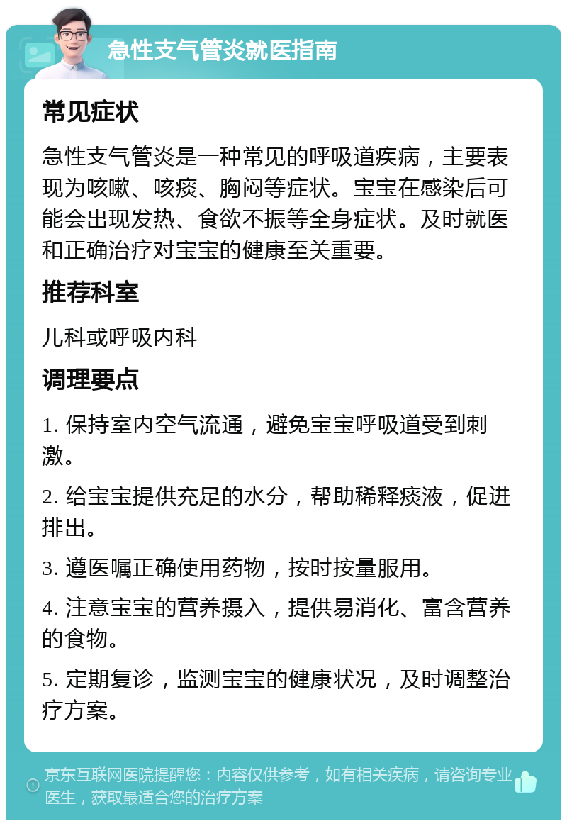 急性支气管炎就医指南 常见症状 急性支气管炎是一种常见的呼吸道疾病，主要表现为咳嗽、咳痰、胸闷等症状。宝宝在感染后可能会出现发热、食欲不振等全身症状。及时就医和正确治疗对宝宝的健康至关重要。 推荐科室 儿科或呼吸内科 调理要点 1. 保持室内空气流通，避免宝宝呼吸道受到刺激。 2. 给宝宝提供充足的水分，帮助稀释痰液，促进排出。 3. 遵医嘱正确使用药物，按时按量服用。 4. 注意宝宝的营养摄入，提供易消化、富含营养的食物。 5. 定期复诊，监测宝宝的健康状况，及时调整治疗方案。