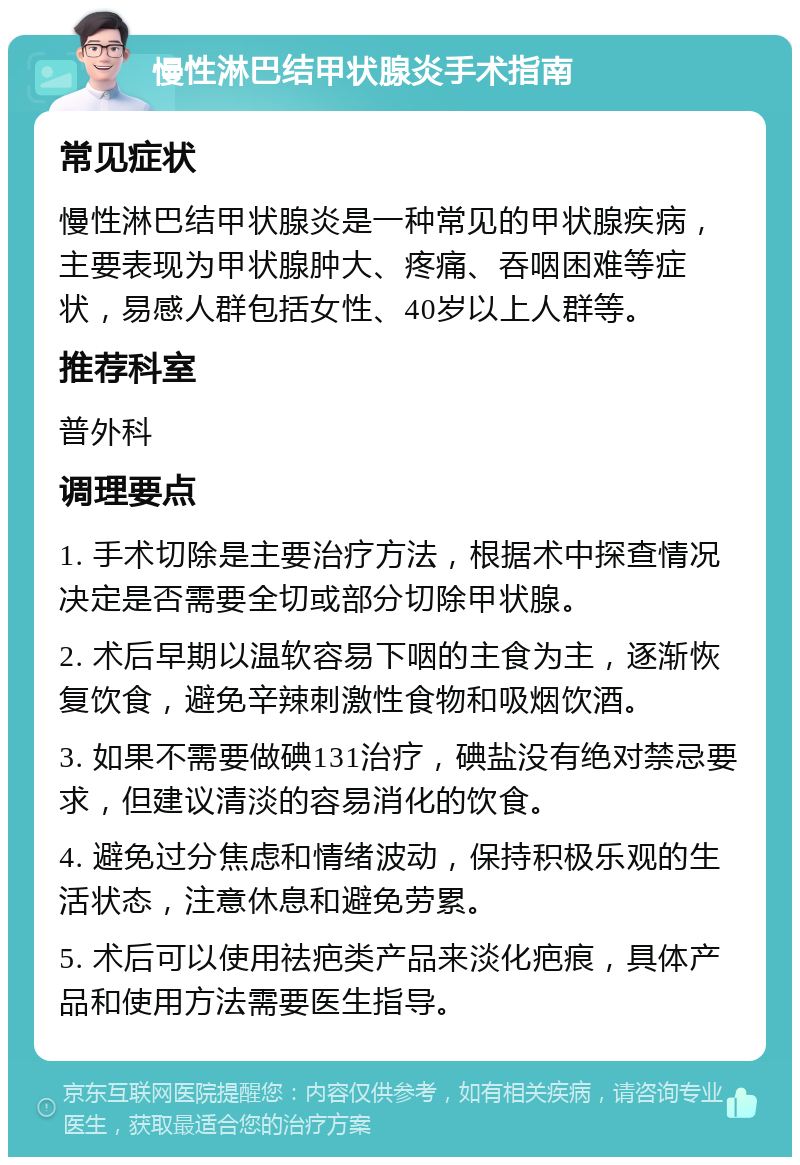 慢性淋巴结甲状腺炎手术指南 常见症状 慢性淋巴结甲状腺炎是一种常见的甲状腺疾病，主要表现为甲状腺肿大、疼痛、吞咽困难等症状，易感人群包括女性、40岁以上人群等。 推荐科室 普外科 调理要点 1. 手术切除是主要治疗方法，根据术中探查情况决定是否需要全切或部分切除甲状腺。 2. 术后早期以温软容易下咽的主食为主，逐渐恢复饮食，避免辛辣刺激性食物和吸烟饮酒。 3. 如果不需要做碘131治疗，碘盐没有绝对禁忌要求，但建议清淡的容易消化的饮食。 4. 避免过分焦虑和情绪波动，保持积极乐观的生活状态，注意休息和避免劳累。 5. 术后可以使用祛疤类产品来淡化疤痕，具体产品和使用方法需要医生指导。