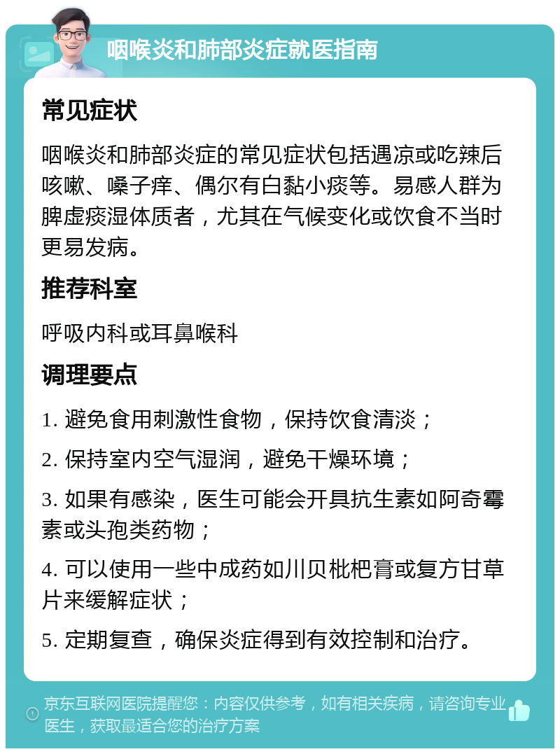 咽喉炎和肺部炎症就医指南 常见症状 咽喉炎和肺部炎症的常见症状包括遇凉或吃辣后咳嗽、嗓子痒、偶尔有白黏小痰等。易感人群为脾虚痰湿体质者，尤其在气候变化或饮食不当时更易发病。 推荐科室 呼吸内科或耳鼻喉科 调理要点 1. 避免食用刺激性食物，保持饮食清淡； 2. 保持室内空气湿润，避免干燥环境； 3. 如果有感染，医生可能会开具抗生素如阿奇霉素或头孢类药物； 4. 可以使用一些中成药如川贝枇杷膏或复方甘草片来缓解症状； 5. 定期复查，确保炎症得到有效控制和治疗。