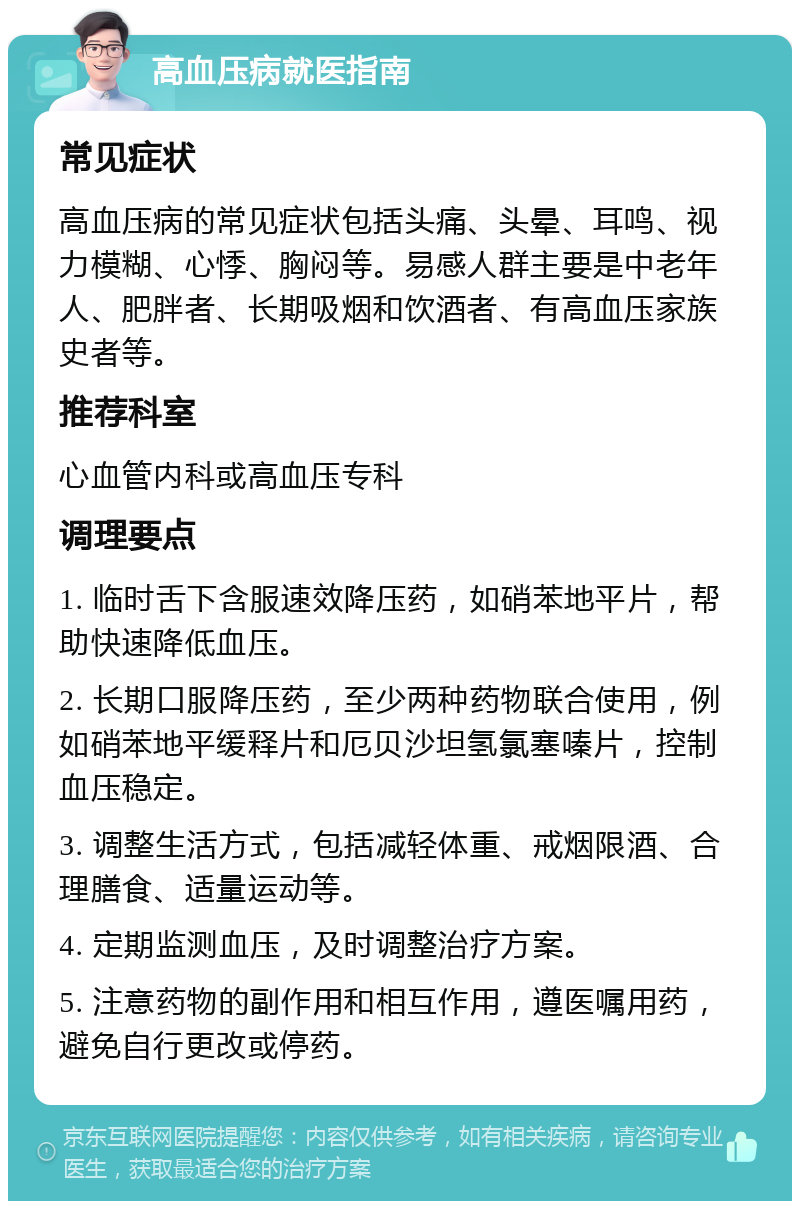 高血压病就医指南 常见症状 高血压病的常见症状包括头痛、头晕、耳鸣、视力模糊、心悸、胸闷等。易感人群主要是中老年人、肥胖者、长期吸烟和饮酒者、有高血压家族史者等。 推荐科室 心血管内科或高血压专科 调理要点 1. 临时舌下含服速效降压药，如硝苯地平片，帮助快速降低血压。 2. 长期口服降压药，至少两种药物联合使用，例如硝苯地平缓释片和厄贝沙坦氢氯塞嗪片，控制血压稳定。 3. 调整生活方式，包括减轻体重、戒烟限酒、合理膳食、适量运动等。 4. 定期监测血压，及时调整治疗方案。 5. 注意药物的副作用和相互作用，遵医嘱用药，避免自行更改或停药。