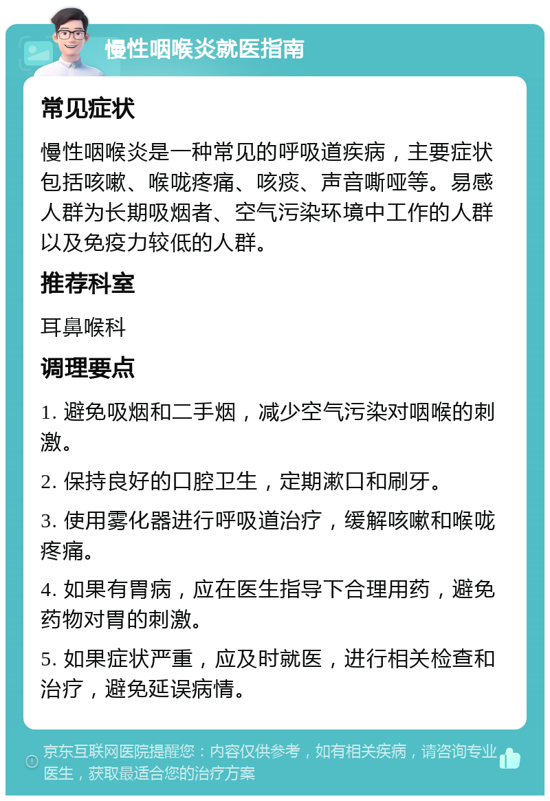 慢性咽喉炎就医指南 常见症状 慢性咽喉炎是一种常见的呼吸道疾病，主要症状包括咳嗽、喉咙疼痛、咳痰、声音嘶哑等。易感人群为长期吸烟者、空气污染环境中工作的人群以及免疫力较低的人群。 推荐科室 耳鼻喉科 调理要点 1. 避免吸烟和二手烟，减少空气污染对咽喉的刺激。 2. 保持良好的口腔卫生，定期漱口和刷牙。 3. 使用雾化器进行呼吸道治疗，缓解咳嗽和喉咙疼痛。 4. 如果有胃病，应在医生指导下合理用药，避免药物对胃的刺激。 5. 如果症状严重，应及时就医，进行相关检查和治疗，避免延误病情。