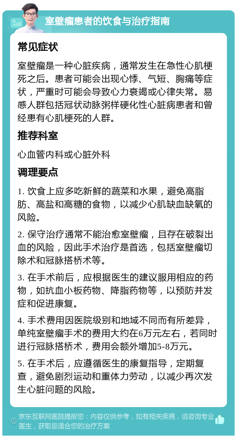 室壁瘤患者的饮食与治疗指南 常见症状 室壁瘤是一种心脏疾病，通常发生在急性心肌梗死之后。患者可能会出现心悸、气短、胸痛等症状，严重时可能会导致心力衰竭或心律失常。易感人群包括冠状动脉粥样硬化性心脏病患者和曾经患有心肌梗死的人群。 推荐科室 心血管内科或心脏外科 调理要点 1. 饮食上应多吃新鲜的蔬菜和水果，避免高脂肪、高盐和高糖的食物，以减少心肌缺血缺氧的风险。 2. 保守治疗通常不能治愈室壁瘤，且存在破裂出血的风险，因此手术治疗是首选，包括室壁瘤切除术和冠脉搭桥术等。 3. 在手术前后，应根据医生的建议服用相应的药物，如抗血小板药物、降脂药物等，以预防并发症和促进康复。 4. 手术费用因医院级别和地域不同而有所差异，单纯室壁瘤手术的费用大约在6万元左右，若同时进行冠脉搭桥术，费用会额外增加5-8万元。 5. 在手术后，应遵循医生的康复指导，定期复查，避免剧烈运动和重体力劳动，以减少再次发生心脏问题的风险。