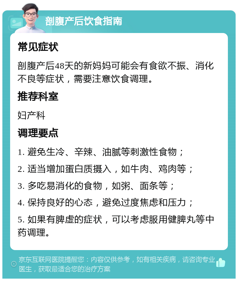 剖腹产后饮食指南 常见症状 剖腹产后48天的新妈妈可能会有食欲不振、消化不良等症状，需要注意饮食调理。 推荐科室 妇产科 调理要点 1. 避免生冷、辛辣、油腻等刺激性食物； 2. 适当增加蛋白质摄入，如牛肉、鸡肉等； 3. 多吃易消化的食物，如粥、面条等； 4. 保持良好的心态，避免过度焦虑和压力； 5. 如果有脾虚的症状，可以考虑服用健脾丸等中药调理。