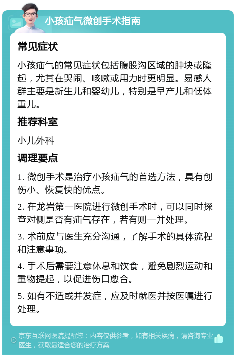 小孩疝气微创手术指南 常见症状 小孩疝气的常见症状包括腹股沟区域的肿块或隆起，尤其在哭闹、咳嗽或用力时更明显。易感人群主要是新生儿和婴幼儿，特别是早产儿和低体重儿。 推荐科室 小儿外科 调理要点 1. 微创手术是治疗小孩疝气的首选方法，具有创伤小、恢复快的优点。 2. 在龙岩第一医院进行微创手术时，可以同时探查对侧是否有疝气存在，若有则一并处理。 3. 术前应与医生充分沟通，了解手术的具体流程和注意事项。 4. 手术后需要注意休息和饮食，避免剧烈运动和重物提起，以促进伤口愈合。 5. 如有不适或并发症，应及时就医并按医嘱进行处理。