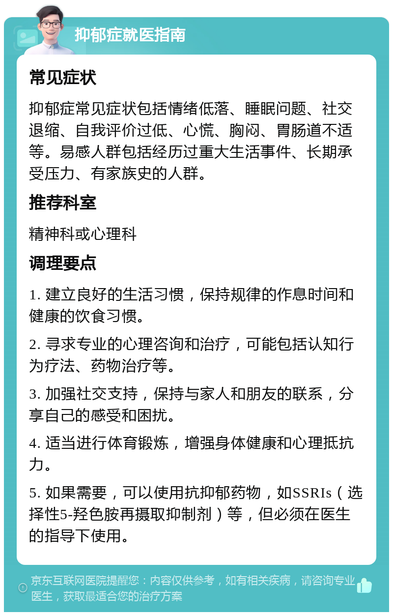 抑郁症就医指南 常见症状 抑郁症常见症状包括情绪低落、睡眠问题、社交退缩、自我评价过低、心慌、胸闷、胃肠道不适等。易感人群包括经历过重大生活事件、长期承受压力、有家族史的人群。 推荐科室 精神科或心理科 调理要点 1. 建立良好的生活习惯，保持规律的作息时间和健康的饮食习惯。 2. 寻求专业的心理咨询和治疗，可能包括认知行为疗法、药物治疗等。 3. 加强社交支持，保持与家人和朋友的联系，分享自己的感受和困扰。 4. 适当进行体育锻炼，增强身体健康和心理抵抗力。 5. 如果需要，可以使用抗抑郁药物，如SSRIs（选择性5-羟色胺再摄取抑制剂）等，但必须在医生的指导下使用。