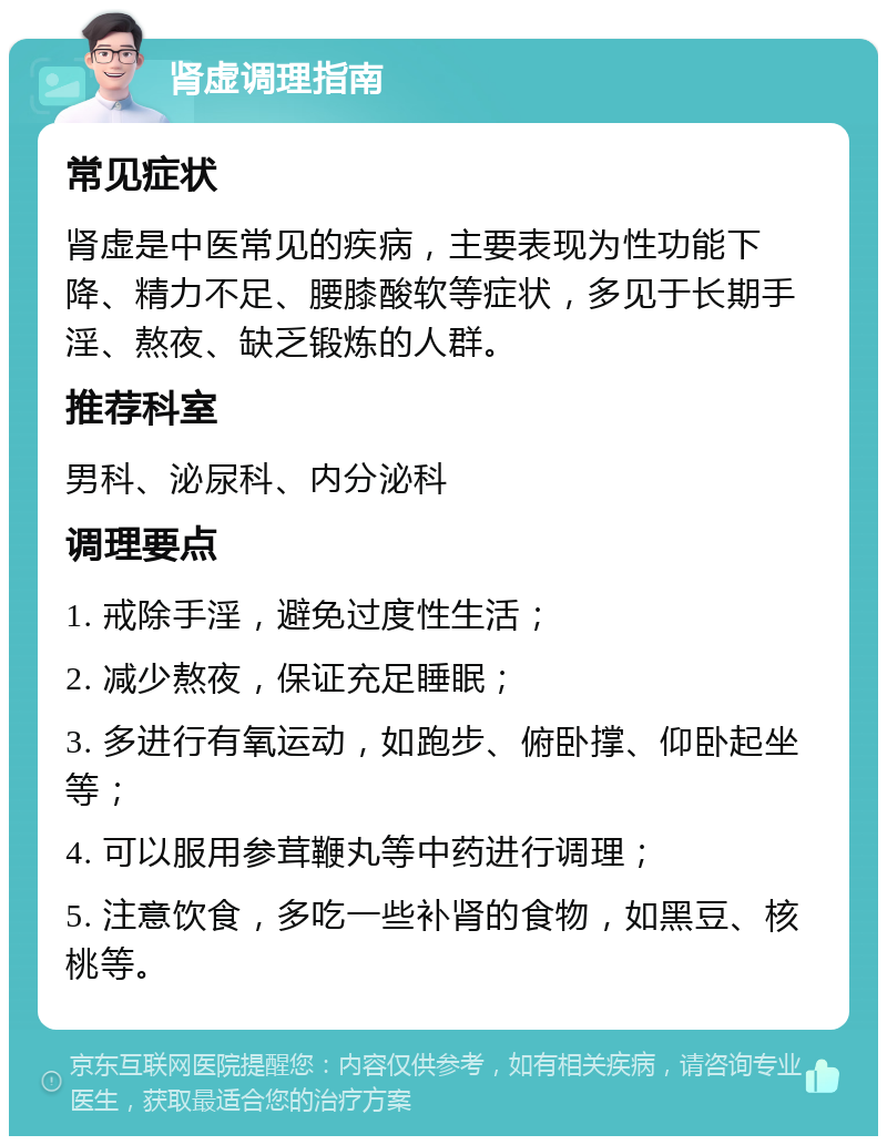 肾虚调理指南 常见症状 肾虚是中医常见的疾病，主要表现为性功能下降、精力不足、腰膝酸软等症状，多见于长期手淫、熬夜、缺乏锻炼的人群。 推荐科室 男科、泌尿科、内分泌科 调理要点 1. 戒除手淫，避免过度性生活； 2. 减少熬夜，保证充足睡眠； 3. 多进行有氧运动，如跑步、俯卧撑、仰卧起坐等； 4. 可以服用参茸鞭丸等中药进行调理； 5. 注意饮食，多吃一些补肾的食物，如黑豆、核桃等。