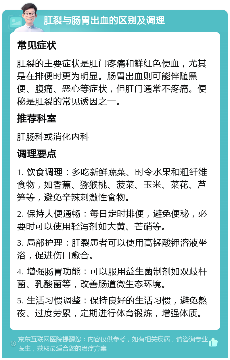 肛裂与肠胃出血的区别及调理 常见症状 肛裂的主要症状是肛门疼痛和鲜红色便血，尤其是在排便时更为明显。肠胃出血则可能伴随黑便、腹痛、恶心等症状，但肛门通常不疼痛。便秘是肛裂的常见诱因之一。 推荐科室 肛肠科或消化内科 调理要点 1. 饮食调理：多吃新鲜蔬菜、时令水果和粗纤维食物，如香蕉、猕猴桃、菠菜、玉米、菜花、芦笋等，避免辛辣刺激性食物。 2. 保持大便通畅：每日定时排便，避免便秘，必要时可以使用轻泻剂如大黄、芒硝等。 3. 局部护理：肛裂患者可以使用高锰酸钾溶液坐浴，促进伤口愈合。 4. 增强肠胃功能：可以服用益生菌制剂如双歧杆菌、乳酸菌等，改善肠道微生态环境。 5. 生活习惯调整：保持良好的生活习惯，避免熬夜、过度劳累，定期进行体育锻炼，增强体质。