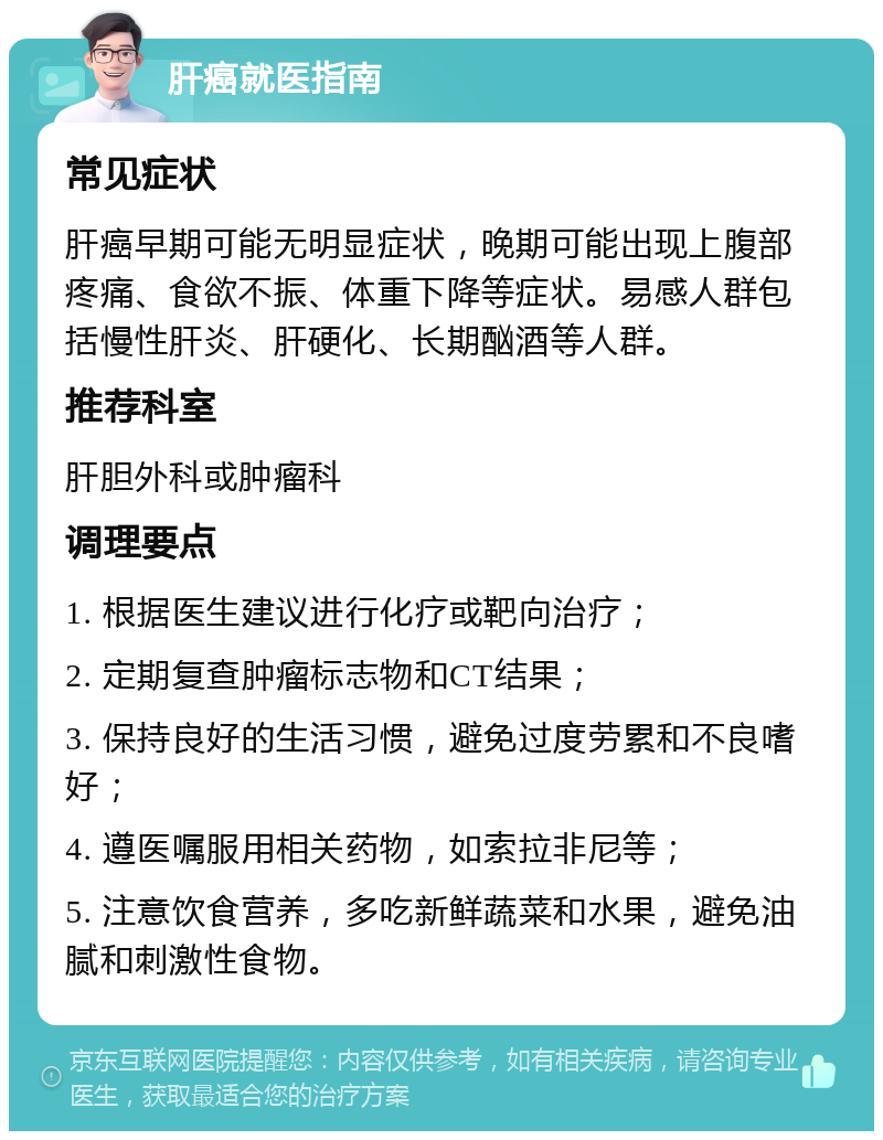 肝癌就医指南 常见症状 肝癌早期可能无明显症状，晚期可能出现上腹部疼痛、食欲不振、体重下降等症状。易感人群包括慢性肝炎、肝硬化、长期酗酒等人群。 推荐科室 肝胆外科或肿瘤科 调理要点 1. 根据医生建议进行化疗或靶向治疗； 2. 定期复查肿瘤标志物和CT结果； 3. 保持良好的生活习惯，避免过度劳累和不良嗜好； 4. 遵医嘱服用相关药物，如索拉非尼等； 5. 注意饮食营养，多吃新鲜蔬菜和水果，避免油腻和刺激性食物。