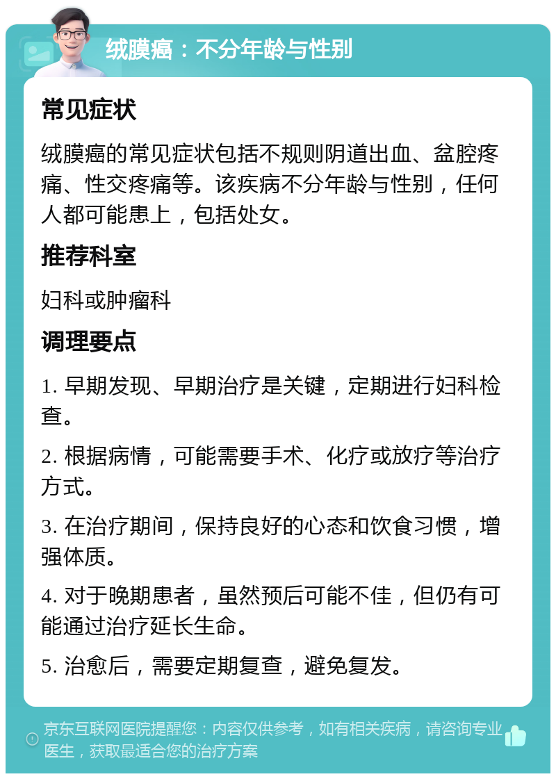 绒膜癌：不分年龄与性别 常见症状 绒膜癌的常见症状包括不规则阴道出血、盆腔疼痛、性交疼痛等。该疾病不分年龄与性别，任何人都可能患上，包括处女。 推荐科室 妇科或肿瘤科 调理要点 1. 早期发现、早期治疗是关键，定期进行妇科检查。 2. 根据病情，可能需要手术、化疗或放疗等治疗方式。 3. 在治疗期间，保持良好的心态和饮食习惯，增强体质。 4. 对于晚期患者，虽然预后可能不佳，但仍有可能通过治疗延长生命。 5. 治愈后，需要定期复查，避免复发。