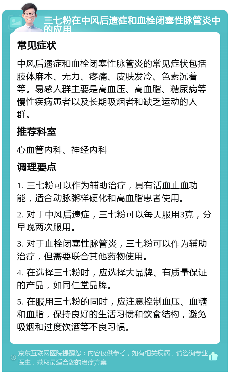 三七粉在中风后遗症和血栓闭塞性脉管炎中的应用 常见症状 中风后遗症和血栓闭塞性脉管炎的常见症状包括肢体麻木、无力、疼痛、皮肤发冷、色素沉着等。易感人群主要是高血压、高血脂、糖尿病等慢性疾病患者以及长期吸烟者和缺乏运动的人群。 推荐科室 心血管内科、神经内科 调理要点 1. 三七粉可以作为辅助治疗，具有活血止血功能，适合动脉粥样硬化和高血脂患者使用。 2. 对于中风后遗症，三七粉可以每天服用3克，分早晚两次服用。 3. 对于血栓闭塞性脉管炎，三七粉可以作为辅助治疗，但需要联合其他药物使用。 4. 在选择三七粉时，应选择大品牌、有质量保证的产品，如同仁堂品牌。 5. 在服用三七粉的同时，应注意控制血压、血糖和血脂，保持良好的生活习惯和饮食结构，避免吸烟和过度饮酒等不良习惯。