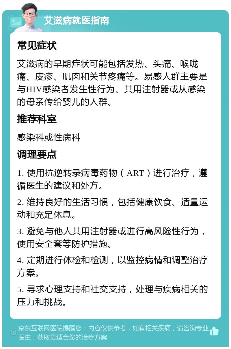 艾滋病就医指南 常见症状 艾滋病的早期症状可能包括发热、头痛、喉咙痛、皮疹、肌肉和关节疼痛等。易感人群主要是与HIV感染者发生性行为、共用注射器或从感染的母亲传给婴儿的人群。 推荐科室 感染科或性病科 调理要点 1. 使用抗逆转录病毒药物（ART）进行治疗，遵循医生的建议和处方。 2. 维持良好的生活习惯，包括健康饮食、适量运动和充足休息。 3. 避免与他人共用注射器或进行高风险性行为，使用安全套等防护措施。 4. 定期进行体检和检测，以监控病情和调整治疗方案。 5. 寻求心理支持和社交支持，处理与疾病相关的压力和挑战。