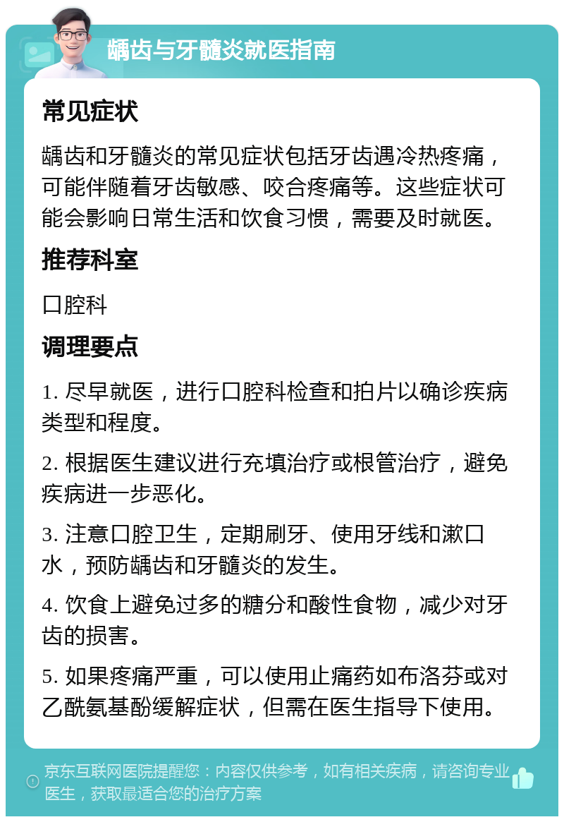 龋齿与牙髓炎就医指南 常见症状 龋齿和牙髓炎的常见症状包括牙齿遇冷热疼痛，可能伴随着牙齿敏感、咬合疼痛等。这些症状可能会影响日常生活和饮食习惯，需要及时就医。 推荐科室 口腔科 调理要点 1. 尽早就医，进行口腔科检查和拍片以确诊疾病类型和程度。 2. 根据医生建议进行充填治疗或根管治疗，避免疾病进一步恶化。 3. 注意口腔卫生，定期刷牙、使用牙线和漱口水，预防龋齿和牙髓炎的发生。 4. 饮食上避免过多的糖分和酸性食物，减少对牙齿的损害。 5. 如果疼痛严重，可以使用止痛药如布洛芬或对乙酰氨基酚缓解症状，但需在医生指导下使用。