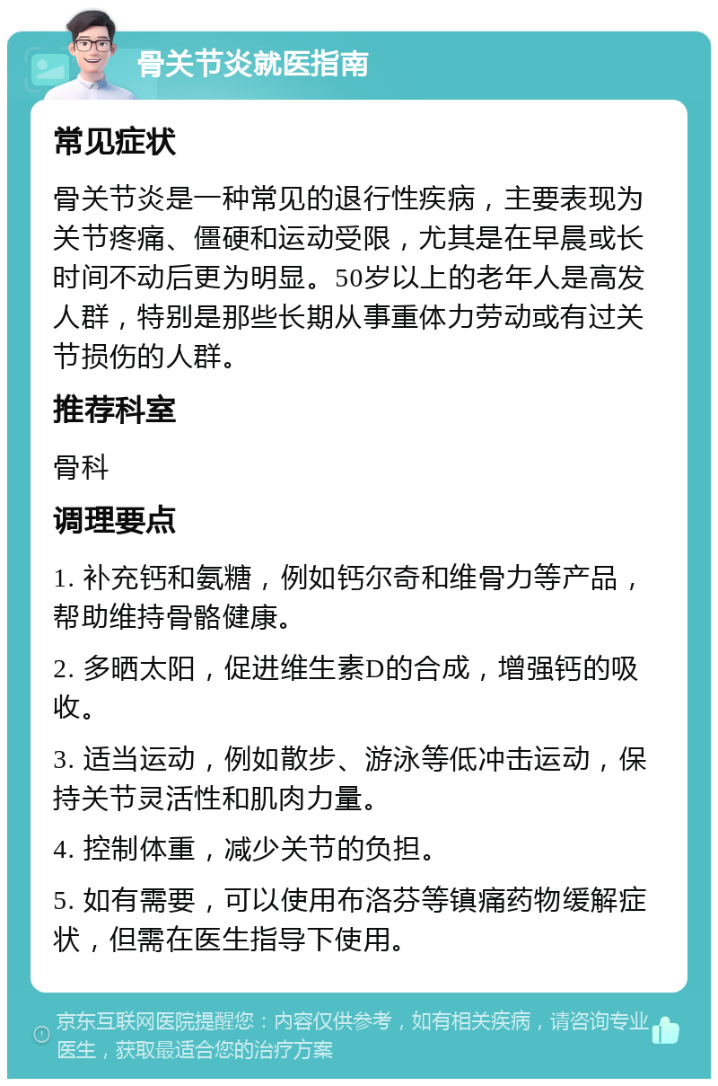 骨关节炎就医指南 常见症状 骨关节炎是一种常见的退行性疾病，主要表现为关节疼痛、僵硬和运动受限，尤其是在早晨或长时间不动后更为明显。50岁以上的老年人是高发人群，特别是那些长期从事重体力劳动或有过关节损伤的人群。 推荐科室 骨科 调理要点 1. 补充钙和氨糖，例如钙尔奇和维骨力等产品，帮助维持骨骼健康。 2. 多晒太阳，促进维生素D的合成，增强钙的吸收。 3. 适当运动，例如散步、游泳等低冲击运动，保持关节灵活性和肌肉力量。 4. 控制体重，减少关节的负担。 5. 如有需要，可以使用布洛芬等镇痛药物缓解症状，但需在医生指导下使用。