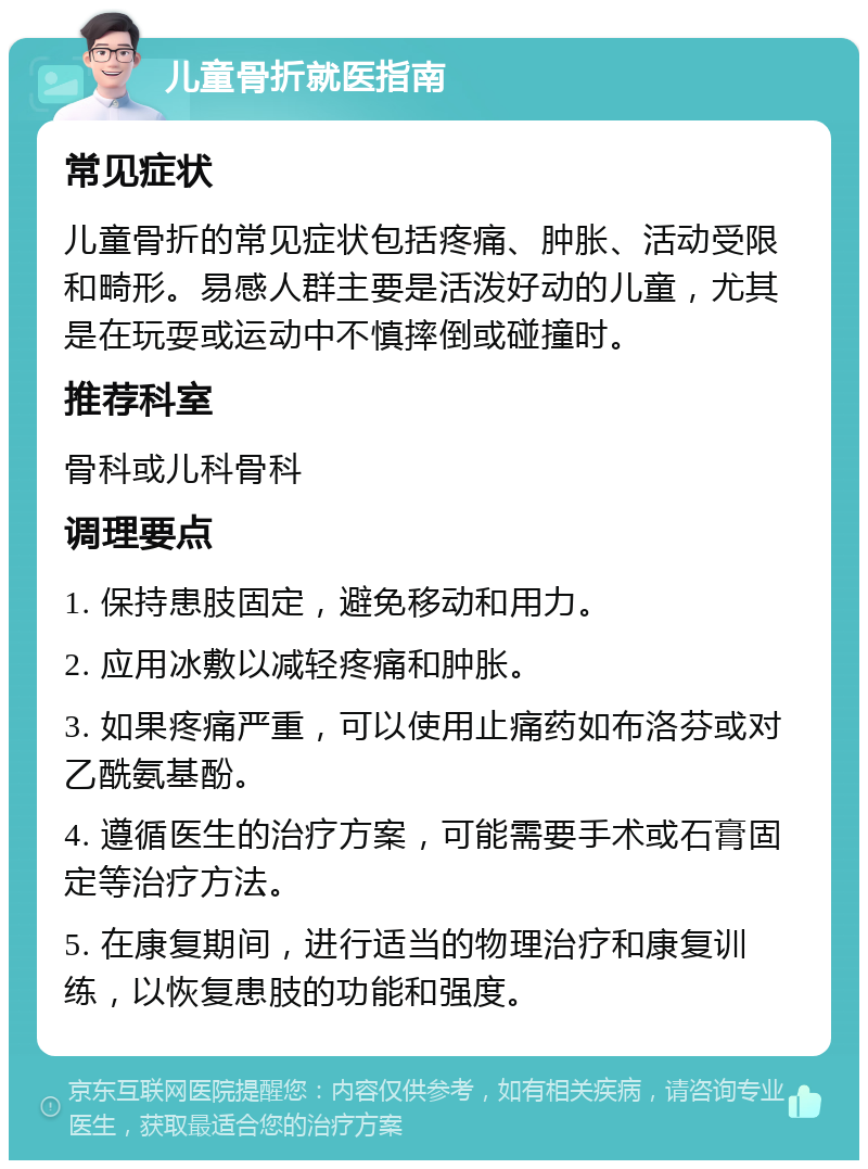 儿童骨折就医指南 常见症状 儿童骨折的常见症状包括疼痛、肿胀、活动受限和畸形。易感人群主要是活泼好动的儿童，尤其是在玩耍或运动中不慎摔倒或碰撞时。 推荐科室 骨科或儿科骨科 调理要点 1. 保持患肢固定，避免移动和用力。 2. 应用冰敷以减轻疼痛和肿胀。 3. 如果疼痛严重，可以使用止痛药如布洛芬或对乙酰氨基酚。 4. 遵循医生的治疗方案，可能需要手术或石膏固定等治疗方法。 5. 在康复期间，进行适当的物理治疗和康复训练，以恢复患肢的功能和强度。