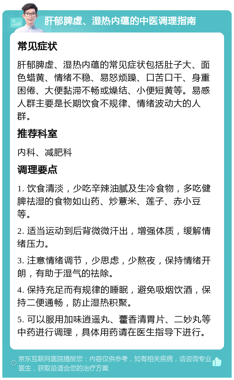 肝郁脾虚、湿热内蕴的中医调理指南 常见症状 肝郁脾虚、湿热内蕴的常见症状包括肚子大、面色蜡黄、情绪不稳、易怒烦躁、口苦口干、身重困倦、大便黏滞不畅或燥结、小便短黄等。易感人群主要是长期饮食不规律、情绪波动大的人群。 推荐科室 内科、减肥科 调理要点 1. 饮食清淡，少吃辛辣油腻及生冷食物，多吃健脾祛湿的食物如山药、炒薏米、莲子、赤小豆等。 2. 适当运动到后背微微汗出，增强体质，缓解情绪压力。 3. 注意情绪调节，少思虑，少熬夜，保持情绪开朗，有助于湿气的祛除。 4. 保持充足而有规律的睡眠，避免吸烟饮酒，保持二便通畅，防止湿热积聚。 5. 可以服用加味逍遥丸、藿香清胃片、二妙丸等中药进行调理，具体用药请在医生指导下进行。