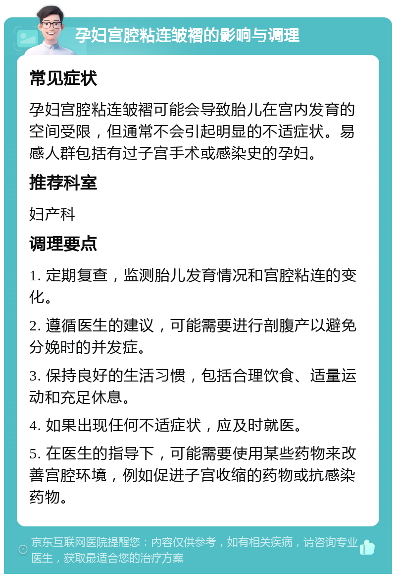 孕妇宫腔粘连皱褶的影响与调理 常见症状 孕妇宫腔粘连皱褶可能会导致胎儿在宫内发育的空间受限，但通常不会引起明显的不适症状。易感人群包括有过子宫手术或感染史的孕妇。 推荐科室 妇产科 调理要点 1. 定期复查，监测胎儿发育情况和宫腔粘连的变化。 2. 遵循医生的建议，可能需要进行剖腹产以避免分娩时的并发症。 3. 保持良好的生活习惯，包括合理饮食、适量运动和充足休息。 4. 如果出现任何不适症状，应及时就医。 5. 在医生的指导下，可能需要使用某些药物来改善宫腔环境，例如促进子宫收缩的药物或抗感染药物。