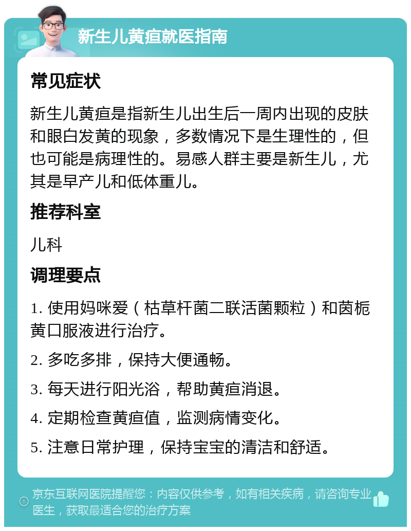 新生儿黄疸就医指南 常见症状 新生儿黄疸是指新生儿出生后一周内出现的皮肤和眼白发黄的现象，多数情况下是生理性的，但也可能是病理性的。易感人群主要是新生儿，尤其是早产儿和低体重儿。 推荐科室 儿科 调理要点 1. 使用妈咪爱（枯草杆菌二联活菌颗粒）和茵栀黄口服液进行治疗。 2. 多吃多排，保持大便通畅。 3. 每天进行阳光浴，帮助黄疸消退。 4. 定期检查黄疸值，监测病情变化。 5. 注意日常护理，保持宝宝的清洁和舒适。