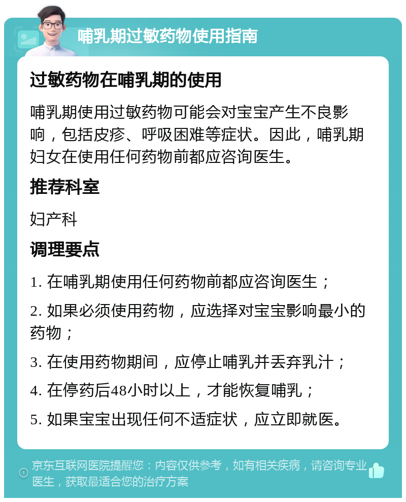 哺乳期过敏药物使用指南 过敏药物在哺乳期的使用 哺乳期使用过敏药物可能会对宝宝产生不良影响，包括皮疹、呼吸困难等症状。因此，哺乳期妇女在使用任何药物前都应咨询医生。 推荐科室 妇产科 调理要点 1. 在哺乳期使用任何药物前都应咨询医生； 2. 如果必须使用药物，应选择对宝宝影响最小的药物； 3. 在使用药物期间，应停止哺乳并丢弃乳汁； 4. 在停药后48小时以上，才能恢复哺乳； 5. 如果宝宝出现任何不适症状，应立即就医。