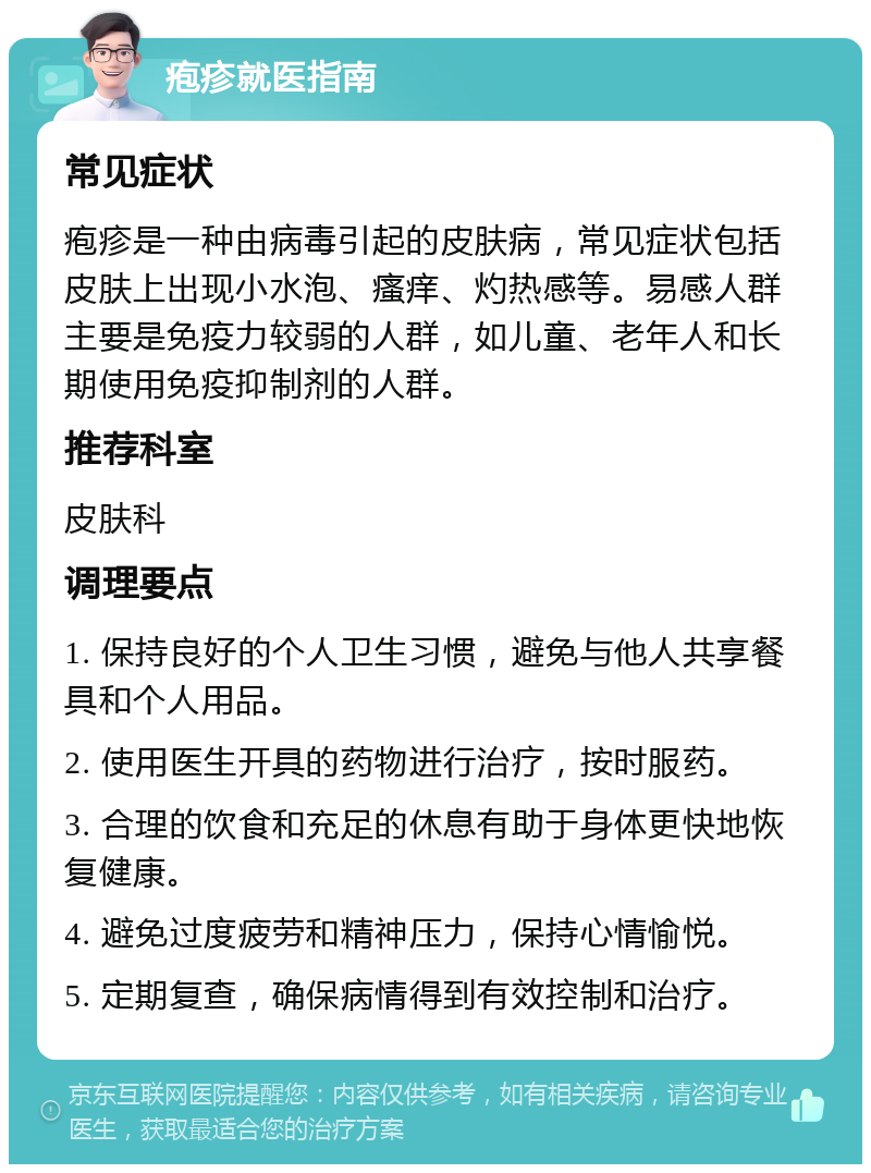 疱疹就医指南 常见症状 疱疹是一种由病毒引起的皮肤病，常见症状包括皮肤上出现小水泡、瘙痒、灼热感等。易感人群主要是免疫力较弱的人群，如儿童、老年人和长期使用免疫抑制剂的人群。 推荐科室 皮肤科 调理要点 1. 保持良好的个人卫生习惯，避免与他人共享餐具和个人用品。 2. 使用医生开具的药物进行治疗，按时服药。 3. 合理的饮食和充足的休息有助于身体更快地恢复健康。 4. 避免过度疲劳和精神压力，保持心情愉悦。 5. 定期复查，确保病情得到有效控制和治疗。