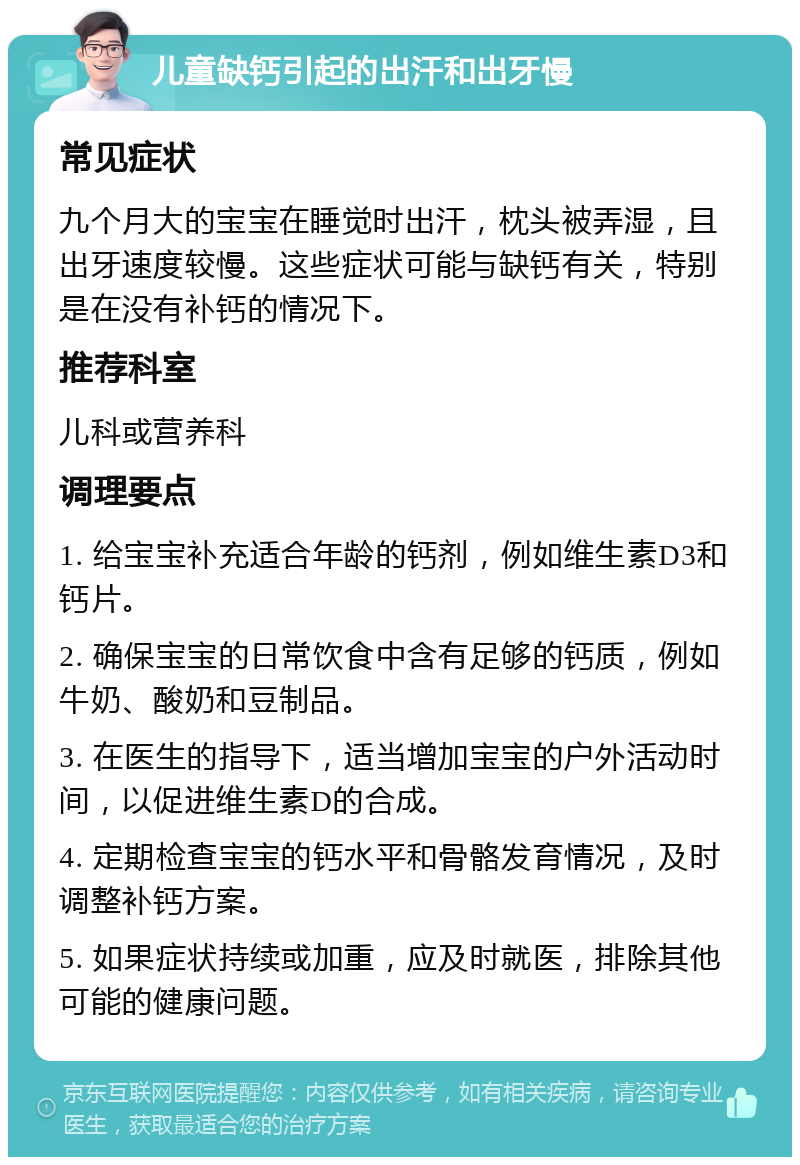 儿童缺钙引起的出汗和出牙慢 常见症状 九个月大的宝宝在睡觉时出汗，枕头被弄湿，且出牙速度较慢。这些症状可能与缺钙有关，特别是在没有补钙的情况下。 推荐科室 儿科或营养科 调理要点 1. 给宝宝补充适合年龄的钙剂，例如维生素D3和钙片。 2. 确保宝宝的日常饮食中含有足够的钙质，例如牛奶、酸奶和豆制品。 3. 在医生的指导下，适当增加宝宝的户外活动时间，以促进维生素D的合成。 4. 定期检查宝宝的钙水平和骨骼发育情况，及时调整补钙方案。 5. 如果症状持续或加重，应及时就医，排除其他可能的健康问题。