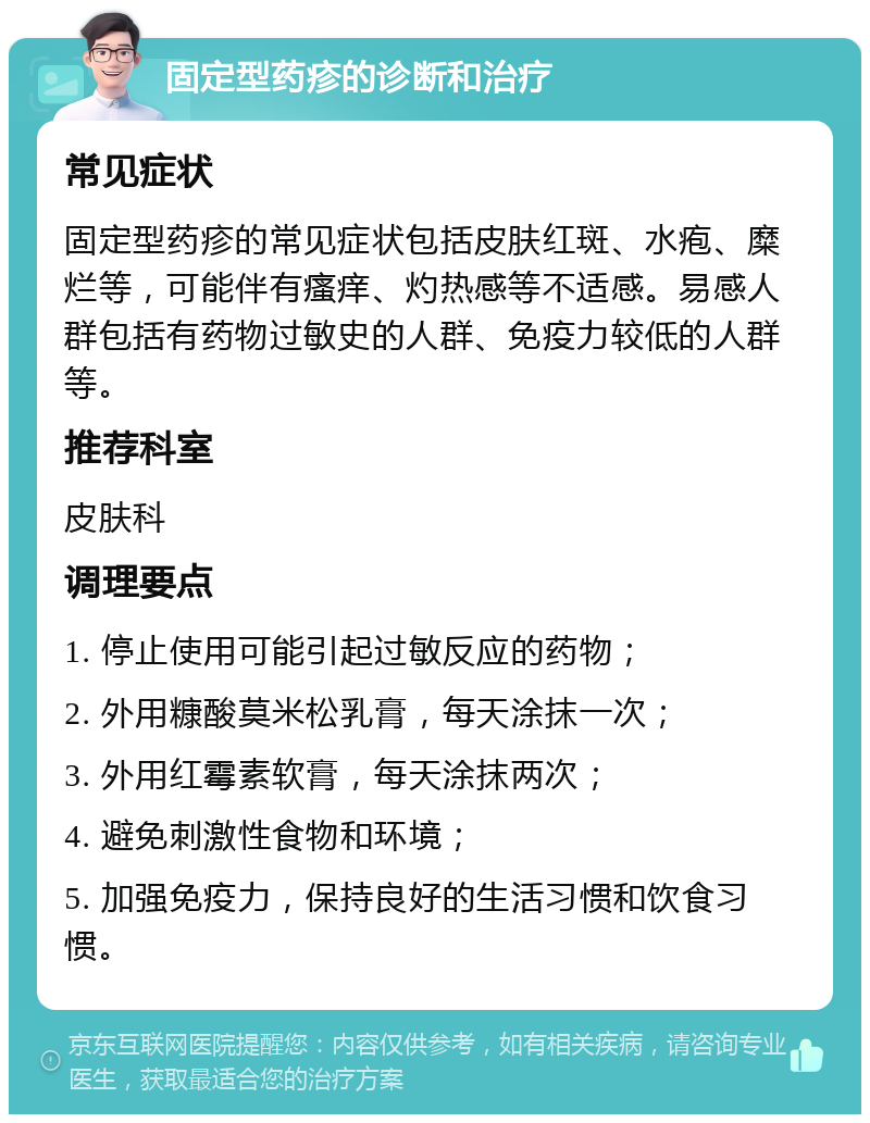 固定型药疹的诊断和治疗 常见症状 固定型药疹的常见症状包括皮肤红斑、水疱、糜烂等，可能伴有瘙痒、灼热感等不适感。易感人群包括有药物过敏史的人群、免疫力较低的人群等。 推荐科室 皮肤科 调理要点 1. 停止使用可能引起过敏反应的药物； 2. 外用糠酸莫米松乳膏，每天涂抹一次； 3. 外用红霉素软膏，每天涂抹两次； 4. 避免刺激性食物和环境； 5. 加强免疫力，保持良好的生活习惯和饮食习惯。