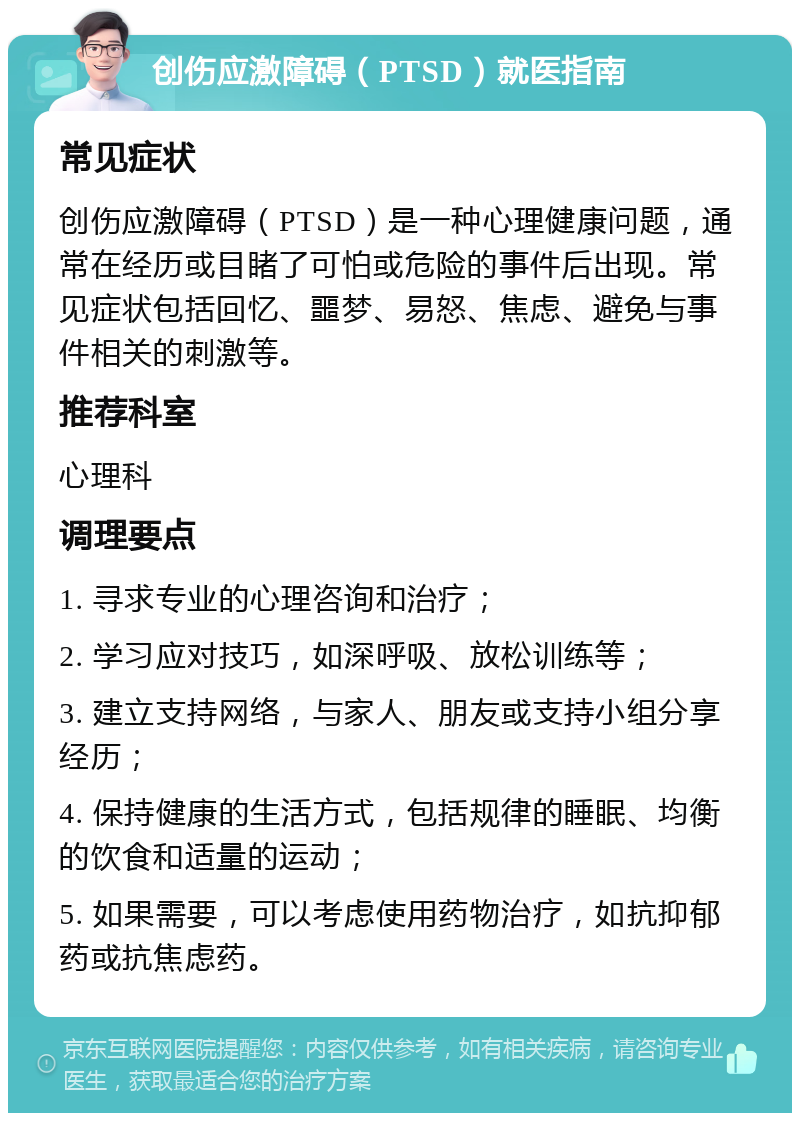 创伤应激障碍（PTSD）就医指南 常见症状 创伤应激障碍（PTSD）是一种心理健康问题，通常在经历或目睹了可怕或危险的事件后出现。常见症状包括回忆、噩梦、易怒、焦虑、避免与事件相关的刺激等。 推荐科室 心理科 调理要点 1. 寻求专业的心理咨询和治疗； 2. 学习应对技巧，如深呼吸、放松训练等； 3. 建立支持网络，与家人、朋友或支持小组分享经历； 4. 保持健康的生活方式，包括规律的睡眠、均衡的饮食和适量的运动； 5. 如果需要，可以考虑使用药物治疗，如抗抑郁药或抗焦虑药。