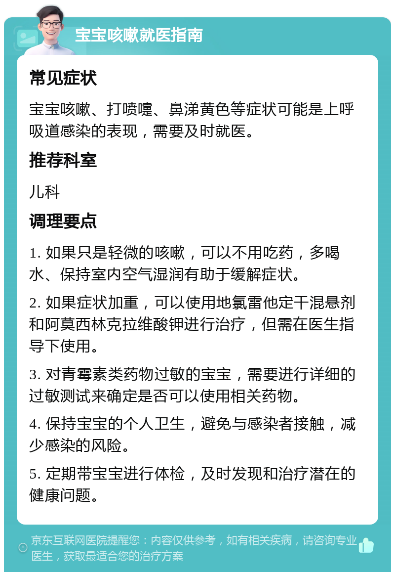 宝宝咳嗽就医指南 常见症状 宝宝咳嗽、打喷嚏、鼻涕黄色等症状可能是上呼吸道感染的表现，需要及时就医。 推荐科室 儿科 调理要点 1. 如果只是轻微的咳嗽，可以不用吃药，多喝水、保持室内空气湿润有助于缓解症状。 2. 如果症状加重，可以使用地氯雷他定干混悬剂和阿莫西林克拉维酸钾进行治疗，但需在医生指导下使用。 3. 对青霉素类药物过敏的宝宝，需要进行详细的过敏测试来确定是否可以使用相关药物。 4. 保持宝宝的个人卫生，避免与感染者接触，减少感染的风险。 5. 定期带宝宝进行体检，及时发现和治疗潜在的健康问题。