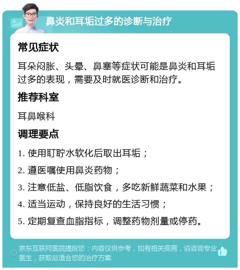 鼻炎和耳垢过多的诊断与治疗 常见症状 耳朵闷胀、头晕、鼻塞等症状可能是鼻炎和耳垢过多的表现，需要及时就医诊断和治疗。 推荐科室 耳鼻喉科 调理要点 1. 使用耵聍水软化后取出耳垢； 2. 遵医嘱使用鼻炎药物； 3. 注意低盐、低脂饮食，多吃新鲜蔬菜和水果； 4. 适当运动，保持良好的生活习惯； 5. 定期复查血脂指标，调整药物剂量或停药。