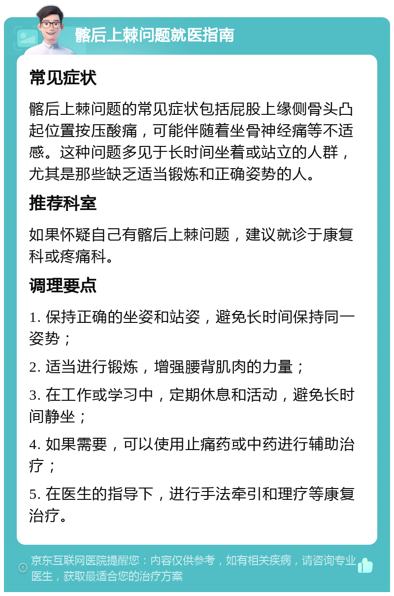 髂后上棘问题就医指南 常见症状 髂后上棘问题的常见症状包括屁股上缘侧骨头凸起位置按压酸痛，可能伴随着坐骨神经痛等不适感。这种问题多见于长时间坐着或站立的人群，尤其是那些缺乏适当锻炼和正确姿势的人。 推荐科室 如果怀疑自己有髂后上棘问题，建议就诊于康复科或疼痛科。 调理要点 1. 保持正确的坐姿和站姿，避免长时间保持同一姿势； 2. 适当进行锻炼，增强腰背肌肉的力量； 3. 在工作或学习中，定期休息和活动，避免长时间静坐； 4. 如果需要，可以使用止痛药或中药进行辅助治疗； 5. 在医生的指导下，进行手法牵引和理疗等康复治疗。