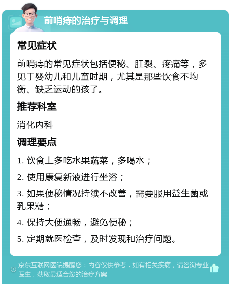 前哨痔的治疗与调理 常见症状 前哨痔的常见症状包括便秘、肛裂、疼痛等，多见于婴幼儿和儿童时期，尤其是那些饮食不均衡、缺乏运动的孩子。 推荐科室 消化内科 调理要点 1. 饮食上多吃水果蔬菜，多喝水； 2. 使用康复新液进行坐浴； 3. 如果便秘情况持续不改善，需要服用益生菌或乳果糖； 4. 保持大便通畅，避免便秘； 5. 定期就医检查，及时发现和治疗问题。