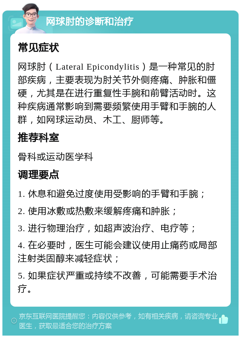 网球肘的诊断和治疗 常见症状 网球肘（Lateral Epicondylitis）是一种常见的肘部疾病，主要表现为肘关节外侧疼痛、肿胀和僵硬，尤其是在进行重复性手腕和前臂活动时。这种疾病通常影响到需要频繁使用手臂和手腕的人群，如网球运动员、木工、厨师等。 推荐科室 骨科或运动医学科 调理要点 1. 休息和避免过度使用受影响的手臂和手腕； 2. 使用冰敷或热敷来缓解疼痛和肿胀； 3. 进行物理治疗，如超声波治疗、电疗等； 4. 在必要时，医生可能会建议使用止痛药或局部注射类固醇来减轻症状； 5. 如果症状严重或持续不改善，可能需要手术治疗。