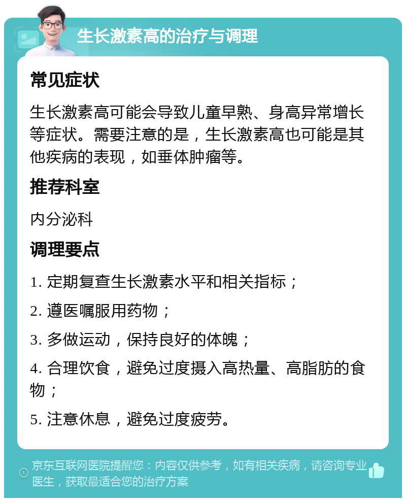 生长激素高的治疗与调理 常见症状 生长激素高可能会导致儿童早熟、身高异常增长等症状。需要注意的是，生长激素高也可能是其他疾病的表现，如垂体肿瘤等。 推荐科室 内分泌科 调理要点 1. 定期复查生长激素水平和相关指标； 2. 遵医嘱服用药物； 3. 多做运动，保持良好的体魄； 4. 合理饮食，避免过度摄入高热量、高脂肪的食物； 5. 注意休息，避免过度疲劳。