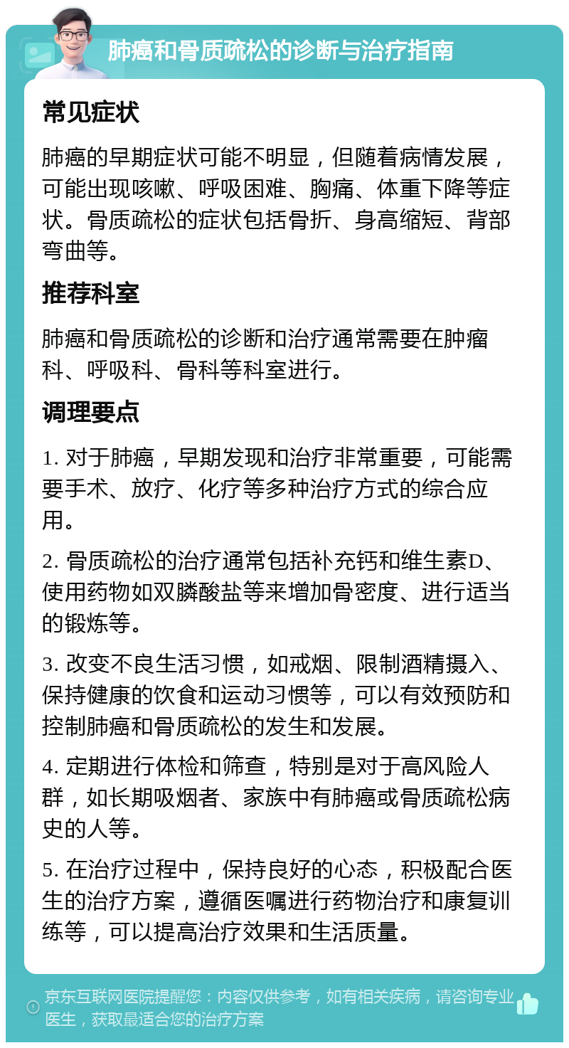 肺癌和骨质疏松的诊断与治疗指南 常见症状 肺癌的早期症状可能不明显，但随着病情发展，可能出现咳嗽、呼吸困难、胸痛、体重下降等症状。骨质疏松的症状包括骨折、身高缩短、背部弯曲等。 推荐科室 肺癌和骨质疏松的诊断和治疗通常需要在肿瘤科、呼吸科、骨科等科室进行。 调理要点 1. 对于肺癌，早期发现和治疗非常重要，可能需要手术、放疗、化疗等多种治疗方式的综合应用。 2. 骨质疏松的治疗通常包括补充钙和维生素D、使用药物如双膦酸盐等来增加骨密度、进行适当的锻炼等。 3. 改变不良生活习惯，如戒烟、限制酒精摄入、保持健康的饮食和运动习惯等，可以有效预防和控制肺癌和骨质疏松的发生和发展。 4. 定期进行体检和筛查，特别是对于高风险人群，如长期吸烟者、家族中有肺癌或骨质疏松病史的人等。 5. 在治疗过程中，保持良好的心态，积极配合医生的治疗方案，遵循医嘱进行药物治疗和康复训练等，可以提高治疗效果和生活质量。